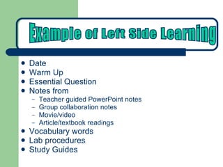 Date Warm Up Essential Question Notes from Teacher guided PowerPoint notes Group collaboration notes Movie/video Article/textbook readings Vocabulary words  Lab procedures Study Guides Example of Left Side Learning 