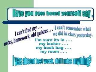 I can't find my . . .  notes, homework, old quizzes . . . I was absent last week, did I miss anything? I can't remember what  we did in class yesterday. I'm sure its in . . . my locker . . . my book bag . . . my room . . . Have you ever heard yourself say .  