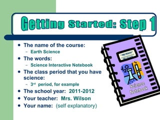 The name of the course:   Earth Science The words:   Science Interactive Notebook The class period that you have science: 3 rd   period, for example The school year:   2011-2012 Your teacher:   Mrs. Wilson Your name:   (self explanatory) Getting Started: Step 1 Science Notebook My Name My Grade 
