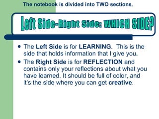 The  Left Side  is for  LEARNING .  This is the side that holds information that I give you . The  Right Side  is for  REFLECTION  and contains only your reflections about what you have learned. It should be full of color, and it’s the side where you can get  creative . The notebook is divided into TWO sections .  Left Side-Right Side: WHICH SIDE? 
