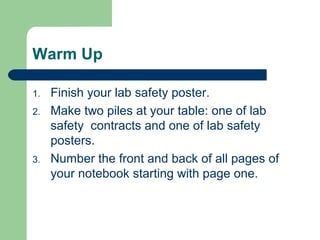 Warm Up
1. Finish your lab safety poster.
2. Make two piles at your table: one of lab
safety contracts and one of lab safety
posters.
3. Number the front and back of all pages of
your notebook starting with page one.
 