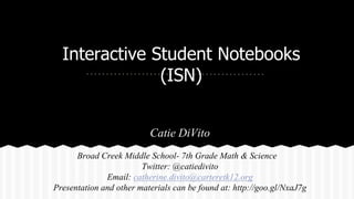 Interactive Student Notebooks
(ISN)
Catie DiVito
Broad Creek Middle School- 7th Grade Math & Science
Twitter: @catiedivito
Email: catherine.divito@carteretk12.org
Presentation and other materials can be found at: http://goo.gl/NxaJ7g
 