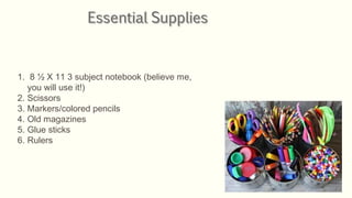 1. 8 ½ X 11 3 subject notebook (believe me,
you will use it!)
2. Scissors
3. Markers/colored pencils
4. Old magazines
5. Glue sticks
6. Rulers
 