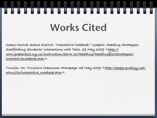 Works Cited
Greece Central School District. “Interactive Notebook.” Graphic. Reading Strategies:
Scaffolding Students’ Interactions with Texts. 29 May 2009 <http://
www.greece.k12.ny.us/instruction/ela/6-12/Reading/Reading%20Strategies/
interactivenotebook.htm>.

Trucillo. Mr. Trucillo's Classroom Homepage. 28 May 2009 <http://pages.prodigy.net/
wtrucillo/interactive_notebook.htm>.
 