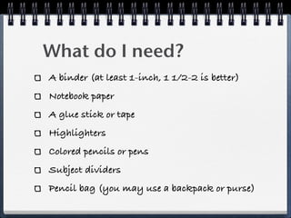 What do I need?
A binder (at least 1-inch, 1 1/2-2 is better)
Notebook paper
A glue stick or tape
Highlighters
Colored pencils or pens
Subject dividers
Pencil bag (you may use a backpack or purse)
 