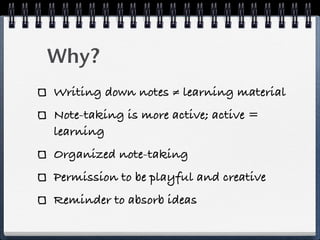 Why?
Writing down notes ≠ learning material
Note-taking is more active; active =
learning
Organized note-taking
Permission to be playful and creative
Reminder to absorb ideas
 