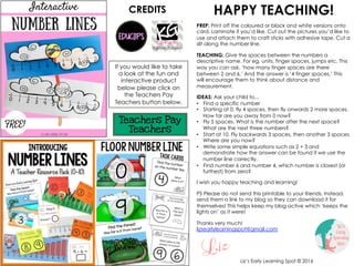 HAPPY TEACHING!
PREP: Print off the coloured or black and white versions onto
card. Laminate if you’d like. Cut out the pictures you’d like to
use and attach them to craft sticks with adhesive tape. Cut a
slit along the number line.
TEACHING: Give the spaces between the numbers a
descriptive name. For eg, units, finger spaces, jumps etc. This
way you can ask, ‘how many finger spaces are there
between 2 and 6.’ And the answer is ‘4 finger spaces.’ This
will encourage them to think about distance and
measurement.
IDEAS: Ask your child to...
• Find a specific number
• Starting at 0, fly 4 spaces, then fly onwards 2 more spaces.
How far are you away from 0 now?
• Fly 5 spaces. What is the number after the next space?
What are the next three numbers?
• Start at 10. Fly backwards 3 spaces, then another 3 spaces.
Where are you now?
• Write some simple equations such as 2 + 3 and
demonstrate how the answer can be found if we use the
number line correctly.
• Find number 6 and number 4, which number is closest (or
furthest) from zero?
I wish you happy teaching and learning!
PS Please do not send this printable to your friends. Instead,
send them a link to my blog so they can download it for
themselves! This helps keep my blog active which ‘keeps the
lights on’ as it were!
Thanks very much!
lizsearlylearningspot@gmail.com
If you would like to take
a look at the fun and
interactive product
below please click on
the Teachers Pay
Teachers button below.
CREDITS
Liz’s Early Learning Spot © 2016
 