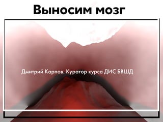 Выносим мозг 
Дмитрий Карпов. Куратор курса ДИС БВШД 
 
