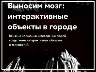 Выносим мозг: 
интерактивные 
объекты в городе 
Влияние на эмоции и поведение людей 
средствами интерактивных объектов 
и технологий. 
 