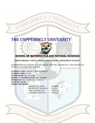 THE COPPERBELT UNIVERSITY
SCHOOL OF MATHEMATICS AND NATURAL SCIENCES
GROUP PROJECT TITLE: INTERACTIVE ONLINE ASSESSMENT SYSTEM
SUMBMITTED IN PARTIAL FULFILLMENT FOR THE AWARD OF A BACHELOR OF
SCIENCE IN COMPUTER SCIENCE.
COURSE NAME: PROJECT MANAGEMENT
COURSE CODE: CS 301
SUPERVISOR: MR. SHUMBA
PROJECT COORDINATOR: MR. MUMBA
PROGRAM: BSc COMPUTER SCIENCE
YEAR OF STUDY: 3
GROUP MEMBERS:
DANIEL NG’ANDU 14268088
MUSIALIKE MAKENA 14331851
MELVIN MALAYA 13053584
ANDREW SAPANOI 14462877
 