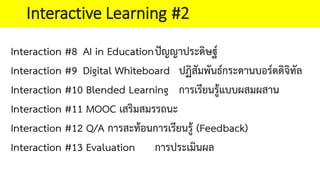Interaction #8 AI in Educationปญญาประดิษฐ
Interaction #9 Digital Whiteboard ปฏิสัมพันธกระดานบอรดดิจิทัล
Interaction #10 Blended Learning การเรียนรูแบบผสมผสาน
Interaction #11 MOOC เสริมสมรรถนะ
Interaction #12 Q/A การสะทอนการเรียนรู (Feedback)
Interaction #13 Evaluation การประเมินผล
Interactive Learning #2
 