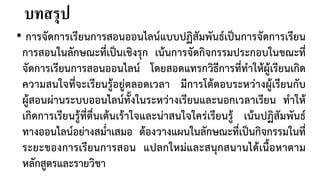 บทสรุป
• การจัดการเรียนการสอนออนไลนแบบปฏิสัมพันธเปนการจัดการเรียน
การสอนในลักษณะที่เปนเชิงรุก เนนการจัดกิจกรรมประกอบในขณะที่
จัดการเรียนการสอนออนไลน โดยสอดแทรกวิธีการที่ทําใหผูเรียนเกิด
ความสนใจที่จะเรียนรูอยูตลอดเวลา มีการโตตอบระหวางผูเรียนกับ
ผูสอนผานระบบออนไลนทั้งในระหวางเรียนและนอกเวลาเรียน ทําให
เกิดการเรียนรูที่ตื่นเตนเราใจและนาสนใจใครเรียนรู เนนปฏิสัมพันธ
ทางออนไลนอยางสม่ําเสมอ ตองวางแผนในลักษณะที่เปนกิจกรรมในที่
ระยะของการเรียนการสอน แปลกใหมและสนุกสนานไดเนื้อหาตาม
หลักสูตรและรายวิชา
 