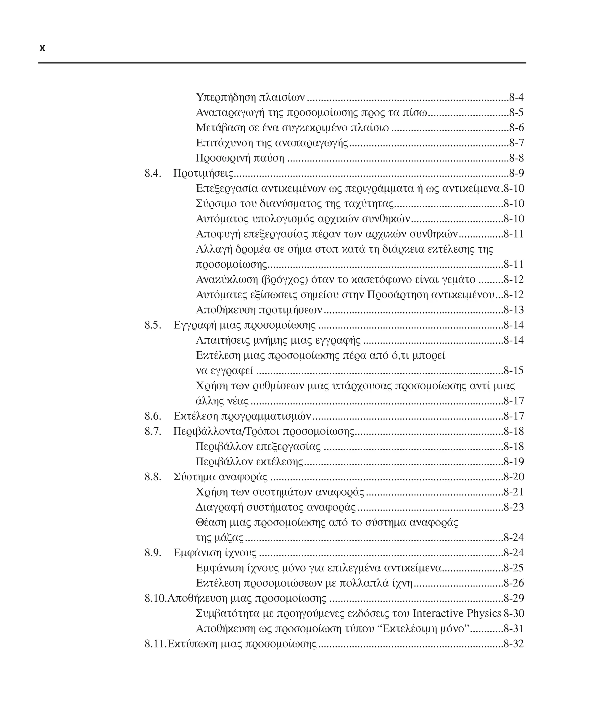 x

Υπερπήδηση πλαισίων ........................................................................8-4
Αναπαραγωγή της προσοµοίωσης προς τα πίσω.............................8-5
Μετάβαση σε ένα συγκεκριµένο πλαίσιο ..........................................8-6
Επιτάχυνση της αναπαραγωγής.........................................................8-7
Προσωρινή παύση ...............................................................................8-8
8.4. Προτιµήσεις..................................................................................................8-9
Επεξεργασία αντικειµένων ως περιγράµµατα ή ως αντικείµενα.8-10
Σύρσιµο του διανύσµατος της ταχύτητας.......................................8-10
Αυτόµατος υπολογισµός αρχικών συνθηκών.................................8-10
Αποφυγή επεξεργασίας πέραν των αρχικών συνθηκών................8-11
Αλλαγή δροµέα σε σήµα στοπ κατά τη διάρκεια εκτέλεσης της
προσοµοίωσης....................................................................................8-11
Ανακύκλωση (βρόγχος) όταν το κασετόφωνο είναι γεµάτο .........8-12
Αυτόµατες εξίσωσεις σηµείου στην Προσάρτηση αντικειµένου...8-12
Αποθήκευση προτιµήσεων ................................................................8-13
8.5. Εγγραφή µιας προσοµοίωσης ..................................................................8-14
Απαιτήσεις µνήµης µιας εγγραφής ..................................................8-14
Εκτέλεση µιας προσοµοίωσης πέρα από ό,τι µπορεί
να εγγραφεί ........................................................................................8-15
Χρήση των ρυθµίσεων µιας υπάρχουσας προσοµοίωσης αντί µιας
άλλης νέας ..........................................................................................8-17
8.6. Εκτέλεση προγραµµατισµών ....................................................................8-17
8.7. Περιβάλλοντα/Τρόποι προσοµοίωσης.....................................................8-18
Περιβάλλον επεξεργασίας ................................................................8-18
Περιβάλλον εκτέλεσης.......................................................................8-19
8.8. Σύστηµα αναφοράς ...................................................................................8-20
Χρήση των συστηµάτων αναφοράς .................................................8-21
∆ιαγραφή συστήµατος αναφοράς ....................................................8-23
Θέαση µιας προσοµοίωσης από το σύστηµα αναφοράς
της µάζας ............................................................................................8-24
8.9. Εµφάνιση ίχνους .......................................................................................8-24
Εµφάνιση ίχνους µόνο για επιλεγµένα αντικείµενα......................8-25
Εκτέλεση προσοµοιώσεων µε πολλαπλά ίχνη................................8-26
8.10.Αποθήκευση µιας προσοµοίωσης ..............................................................8-29
Συµβατότητα µε προηγούµενες εκδόσεις του Interactive Physics 8-30
Aποθήκευση ως προσοµοίωση τύπου “Εκτελέσιµη µόνο”............8-31
8.11.Εκτύπωση µιας προσοµοίωσης..................................................................8-32

 