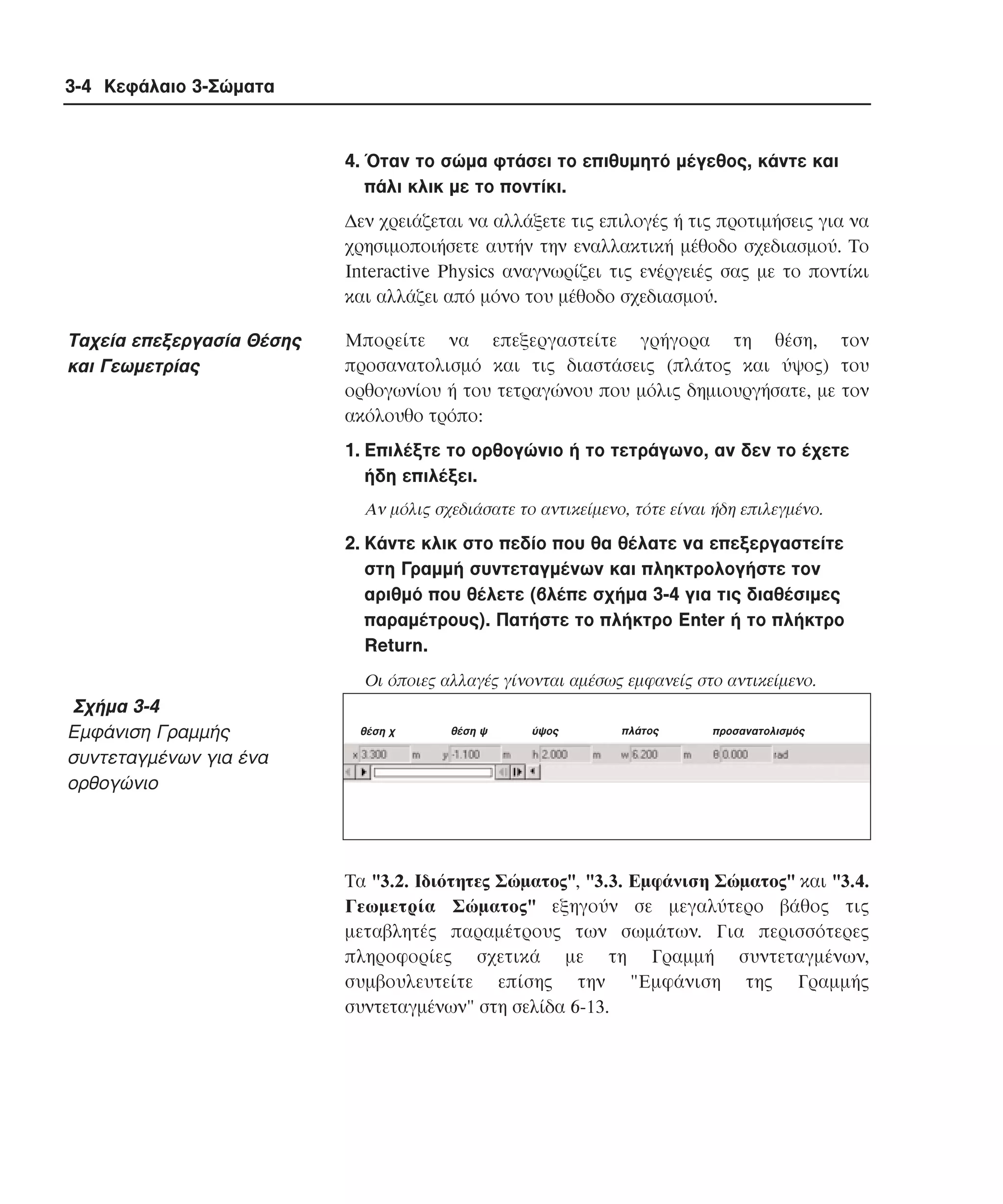3-4 Κεφάλαιο 3-Σώµατα

4. Όταν το σώµα φτάσει το επιθυµητό µέγεθος, κάντε και
πάλι κλικ µε το ποντίκι.
∆εν χρειάζεται να αλλάξετε τις επιλογές ή τις προτιµήσεις για να
χρησιµοποιήσετε αυτήν την εναλλακτική µέθοδο σχεδιασµού. Tο
Interactive Physics αναγνωρίζει τις ενέργειές σας µε το ποντίκι
και αλλάζει από µόνο του µέθοδο σχεδιασµού.

Tαχεία επεξεργασία Θέσης
και Γεωµετρίας

Mπορείτε να επεξεργαστείτε γρήγορα τη θέση, τον
προσανατολισµό και τις διαστάσεις (πλάτος και ύψος) του
ορθογωνίου ή του τετραγώνου που µόλις δηµιουργήσατε, µε τον
ακόλουθο τρόπο:
1. Eπιλέξτε το ορθογώνιο ή το τετράγωνο, αν δεν το έχετε
ήδη επιλέξει.
Aν µόλις σχεδιάσατε το αντικείµενο, τότε είναι ήδη επιλεγµένο.

2. Kάντε κλικ στο πεδίο που θα θέλατε να επεξεργαστείτε
στη Γραµµή συντεταγµένων και πληκτρολογήστε τον
αριθµό που θέλετε (βλέπε σχήµα 3-4 για τις διαθέσιµες
παραµέτρους). Πατήστε το πλήκτρο Enter ή το πλήκτρο
Return.
Oι όποιες αλλαγές γίνονται αµέσως εµφανείς στο αντικείµενο.

Σχήµα 3-4
Eµφάνιση Γραµµής
συντεταγµένων για ένα
ορθογώνιο

θέση χ

θέση ψ

ύψος

πλάτος

προσανατολισµός

Tα "3.2. Iδιότητες Σώµατος", "3.3. Eµφάνιση Σώµατος" και "3.4.
Γεωµετρία Σώµατος" εξηγούν σε µεγαλύτερο βάθος τις
µεταβλητές παραµέτρους των σωµάτων. Για περισσότερες
πληροφορίες σχετικά µε τη Γραµµή συντεταγµένων,
συµβουλευτείτε επίσης την "Eµφάνιση της Γραµµής
συντεταγµένων" στη σελίδα 6-13.

 