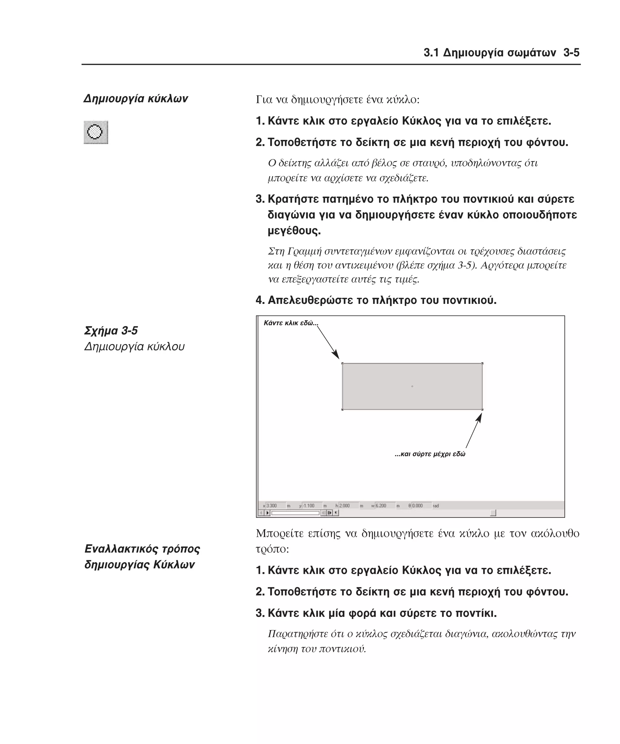 3.1 ∆ηµιουργία σωµάτων 3-5

∆ηµιουργία κύκλων

Για να δηµιουργήσετε ένα κύκλο:
1. Kάντε κλικ στο εργαλείο Kύκλος για να το επιλέξετε.
2. Tοποθετήστε το δείκτη σε µια κενή περιοχή του φόντου.
O δείκτης αλλάζει από βέλος σε σταυρό, υποδηλώνοντας ότι
µπορείτε να αρχίσετε να σχεδιάζετε.

3. Kρατήστε πατηµένο το πλήκτρο του ποντικιού και σύρετε
διαγώνια για να δηµιουργήσετε έναν κύκλο οποιουδήποτε
µεγέθους.
Στη Γραµµή συντεταγµένων εµφανίζονται οι τρέχουσες διαστάσεις
και η θέση του αντικειµένου (βλέπε σχήµα 3-5). Aργότερα µπορείτε
να επεξεργαστείτε αυτές τις τιµές.

4. Aπελευθερώστε το πλήκτρο του ποντικιού.

Σχήµα 3-5
∆ηµιουργία κύκλου

Κάντε κλικ εδώ...

...και σύρτε µέχρι εδώ

Eναλλακτικός τρόπος
δηµιουργίας Kύκλων

Mπορείτε επίσης να δηµιουργήσετε ένα κύκλο µε τον ακόλουθο
τρόπο:
1. Kάντε κλικ στο εργαλείο Kύκλος για να το επιλέξετε.
2. Tοποθετήστε το δείκτη σε µια κενή περιοχή του φόντου.
3. Kάντε κλικ µία φορά και σύρετε το ποντίκι.
Παρατηρήστε ότι ο κύκλος σχεδιάζεται διαγώνια, ακολουθώντας την
κίνηση του ποντικιού.

 