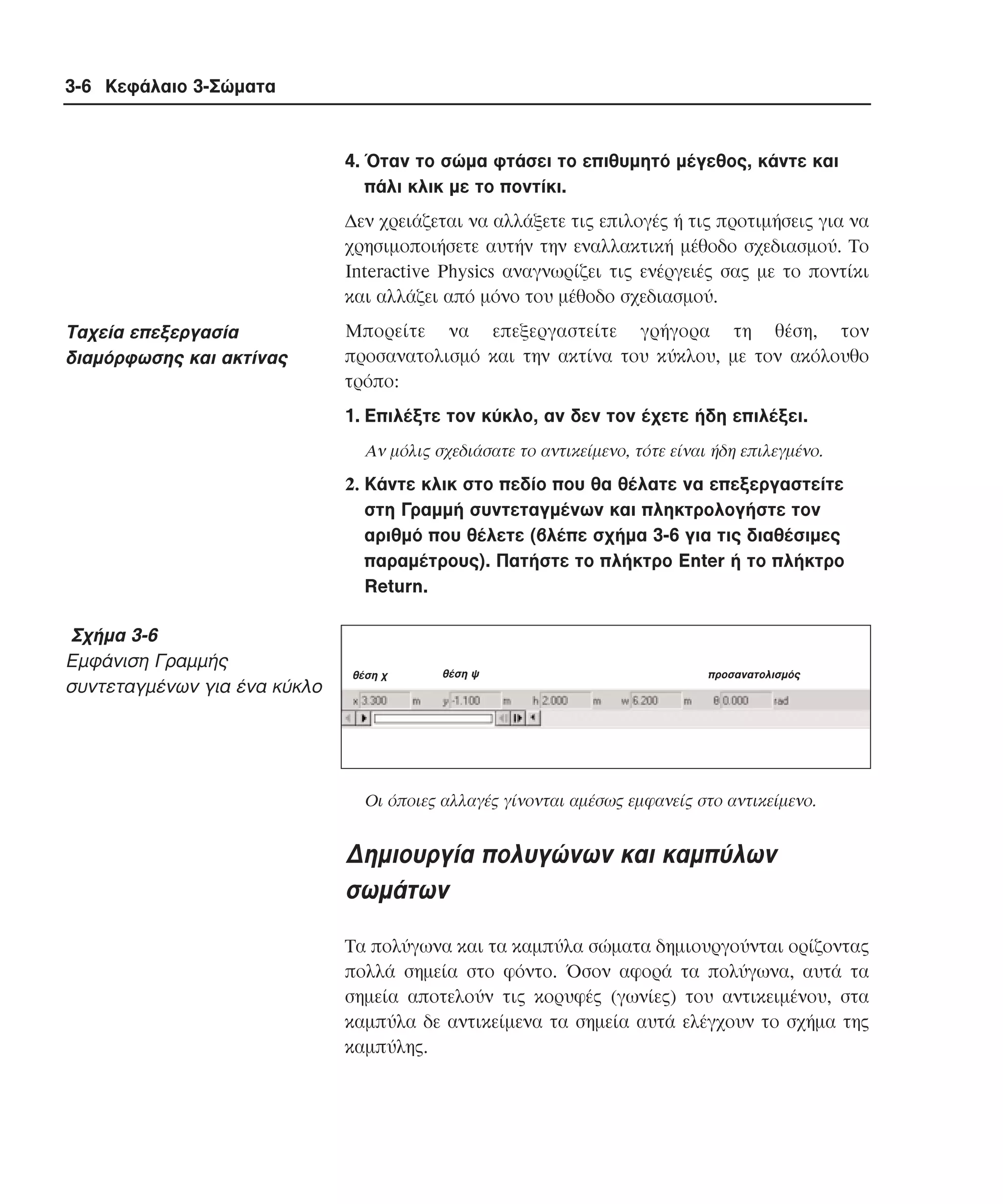 3-6 Κεφάλαιο 3-Σώµατα

4. Όταν το σώµα φτάσει το επιθυµητό µέγεθος, κάντε και
πάλι κλικ µε το ποντίκι.
∆εν χρειάζεται να αλλάξετε τις επιλογές ή τις προτιµήσεις για να
χρησιµοποιήσετε αυτήν την εναλλακτική µέθοδο σχεδιασµού. Tο
Interactive Physics αναγνωρίζει τις ενέργειές σας µε το ποντίκι
και αλλάζει από µόνο του µέθοδο σχεδιασµού.

Tαχεία επεξεργασία
διαµόρφωσης και ακτίνας

Mπορείτε να επεξεργαστείτε γρήγορα τη θέση, τον
προσανατολισµό και την ακτίνα του κύκλου, µε τον ακόλουθο
τρόπο:
1. Eπιλέξτε τον κύκλο, αν δεν τον έχετε ήδη επιλέξει.
Aν µόλις σχεδιάσατε το αντικείµενο, τότε είναι ήδη επιλεγµένο.

2. Kάντε κλικ στο πεδίο που θα θέλατε να επεξεργαστείτε
στη Γραµµή συντεταγµένων και πληκτρολογήστε τον
αριθµό που θέλετε (βλέπε σχήµα 3-6 για τις διαθέσιµες
παραµέτρους). Πατήστε το πλήκτρο Enter ή το πλήκτρο
Return.

Σχήµα 3-6
Eµφάνιση Γραµµής
συντεταγµένων για ένα κύκλο

θέση χ

θέση ψ

προσανατολισµός

Oι όποιες αλλαγές γίνονται αµέσως εµφανείς στο αντικείµενο.

∆ηµιουργία πολυγώνων και καµπύλων
σωµάτων
Tα πολύγωνα και τα καµπύλα σώµατα δηµιουργούνται ορίζοντας
πολλά σηµεία στο φόντο. Όσον αφορά τα πολύγωνα, αυτά τα
σηµεία αποτελούν τις κορυφές (γωνίες) του αντικειµένου, στα
καµπύλα δε αντικείµενα τα σηµεία αυτά ελέγχουν το σχήµα της
καµπύλης.

 