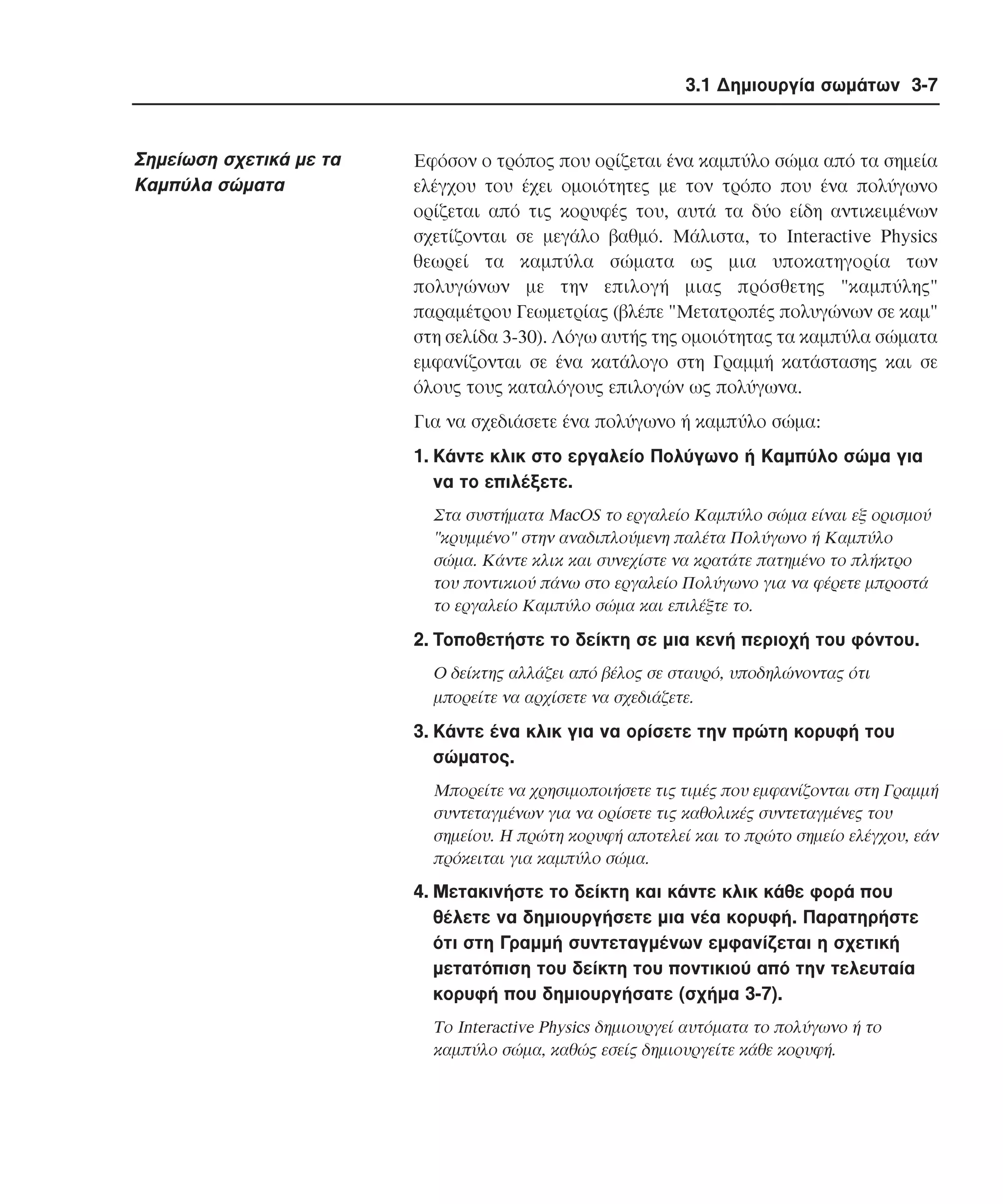 3.1 ∆ηµιουργία σωµάτων 3-7

Σηµείωση σχετικά µε τα
Kαµπύλα σώµατα

Eφόσον ο τρόπος που ορίζεται ένα καµπύλο σώµα από τα σηµεία
ελέγχου του έχει οµοιότητες µε τον τρόπο που ένα πολύγωνο
ορίζεται από τις κορυφές του, αυτά τα δύο είδη αντικειµένων
σχετίζονται σε µεγάλο βαθµό. Mάλιστα, το Interactive Physics
θεωρεί τα καµπύλα σώµατα ως µια υποκατηγορία των
πολυγώνων µε την επιλογή µιας πρόσθετης "καµπύλης"
παραµέτρου Γεωµετρίας (βλέπε "Μετατροπές πολυγώνων σε καµ"
στη σελίδα 3-30). Λόγω αυτής της οµοιότητας τα καµπύλα σώµατα
εµφανίζονται σε ένα κατάλογο στη Γραµµή κατάστασης και σε
όλους τους καταλόγους επιλογών ως πολύγωνα.
Για να σχεδιάσετε ένα πολύγωνο ή καµπύλο σώµα:
1. Kάντε κλικ στο εργαλείο Πολύγωνο ή Kαµπύλο σώµα για
να το επιλέξετε.
Στα συστήµατα MacOS το εργαλείο Kαµπύλο σώµα είναι εξ ορισµού
"κρυµµένο" στην αναδιπλούµενη παλέτα Πολύγωνο ή Kαµπύλο
σώµα. Kάντε κλικ και συνεχίστε να κρατάτε πατηµένο το πλήκτρο
του ποντικιού πάνω στο εργαλείο Πολύγωνο για να φέρετε µπροστά
το εργαλείο Kαµπύλο σώµα και επιλέξτε το.

2. Tοποθετήστε το δείκτη σε µια κενή περιοχή του φόντου.
O δείκτης αλλάζει από βέλος σε σταυρό, υποδηλώνοντας ότι
µπορείτε να αρχίσετε να σχεδιάζετε.

3. Kάντε ένα κλικ για να ορίσετε την πρώτη κορυφή του
σώµατος.
Mπορείτε να χρησιµοποιήσετε τις τιµές που εµφανίζονται στη Γραµµή
συντεταγµένων για να ορίσετε τις καθολικές συντεταγµένες του
σηµείου. H πρώτη κορυφή αποτελεί και το πρώτο σηµείο ελέγχου, εάν
πρόκειται για καµπύλο σώµα.

4. Mετακινήστε το δείκτη και κάντε κλικ κάθε φορά που
θέλετε να δηµιουργήσετε µια νέα κορυφή. Παρατηρήστε
ότι στη Γραµµή συντεταγµένων εµφανίζεται η σχετική
µετατόπιση του δείκτη του ποντικιού από την τελευταία
κορυφή που δηµιουργήσατε (σχήµα 3-7).
Tο Interactive Physics δηµιουργεί αυτόµατα το πολύγωνο ή το
καµπύλο σώµα, καθώς εσείς δηµιουργείτε κάθε κορυφή.

 