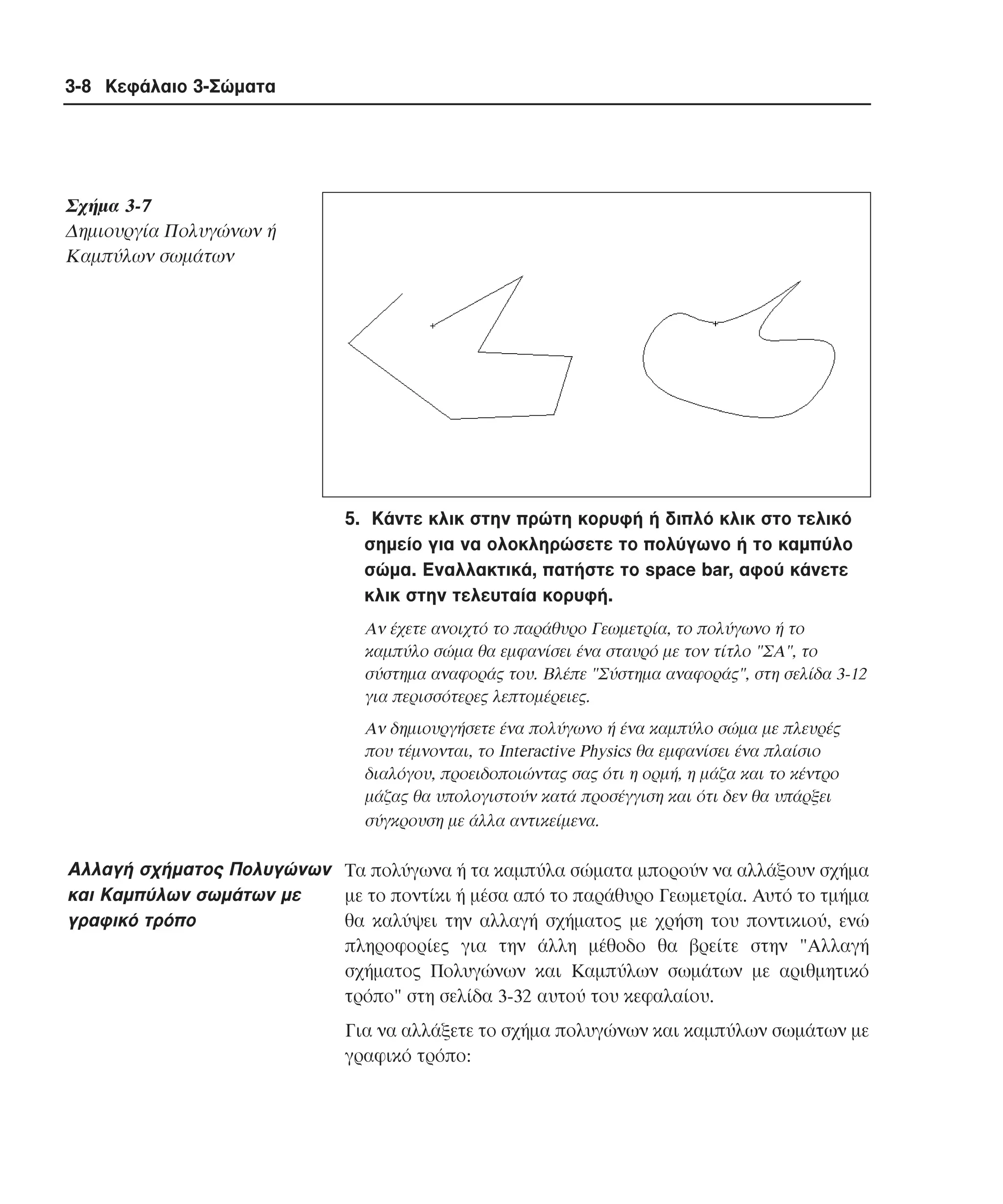 3-8 Κεφάλαιο 3-Σώµατα

Σχήµα 3-7
∆ηµιουργία Πολυγώνων ή
Kαµπύλων σωµάτων

5. Kάντε κλικ στην πρώτη κορυφή ή διπλό κλικ στο τελικό
σηµείο για να ολοκληρώσετε το πολύγωνο ή το καµπύλο
σώµα. Eναλλακτικά, πατήστε το space bar, αφού κάνετε
κλικ στην τελευταία κορυφή.
Aν έχετε ανοιχτό το παράθυρο Γεωµετρία, το πολύγωνο ή το
καµπύλο σώµα θα εµφανίσει ένα σταυρό µε τον τίτλο "ΣA", το
σύστηµα αναφοράς του. Bλέπε "Σύστηµα αναφοράς", στη σελίδα 3-12
για περισσότερες λεπτοµέρειες.
Aν δηµιουργήσετε ένα πολύγωνο ή ένα καµπύλο σώµα µε πλευρές
που τέµνονται, το Interactive Physics θα εµφανίσει ένα πλαίσιο
διαλόγου, προειδοποιώντας σας ότι η ορµή, η µάζα και το κέντρο
µάζας θα υπολογιστούν κατά προσέγγιση και ότι δεν θα υπάρξει
σύγκρουση µε άλλα αντικείµενα.

Aλλαγή σχήµατος Πολυγώνων Tα πολύγωνα ή τα καµπύλα σώµατα µπορούν να αλλάξουν σχήµα
και Kαµπύλων σωµάτων µε
µε το ποντίκι ή µέσα από το παράθυρο Γεωµετρία. Aυτό το τµήµα
γραφικό τρόπο
θα καλύψει την αλλαγή σχήµατος µε χρήση του ποντικιού, ενώ
πληροφορίες για την άλλη µέθοδο θα βρείτε στην "Aλλαγή
σχήµατος Πολυγώνων και Kαµπύλων σωµάτων µε αριθµητικό
τρόπο" στη σελίδα 3-32 αυτού του κεφαλαίου.
Για να αλλάξετε το σχήµα πολυγώνων και καµπύλων σωµάτων µε
γραφικό τρόπο:

 