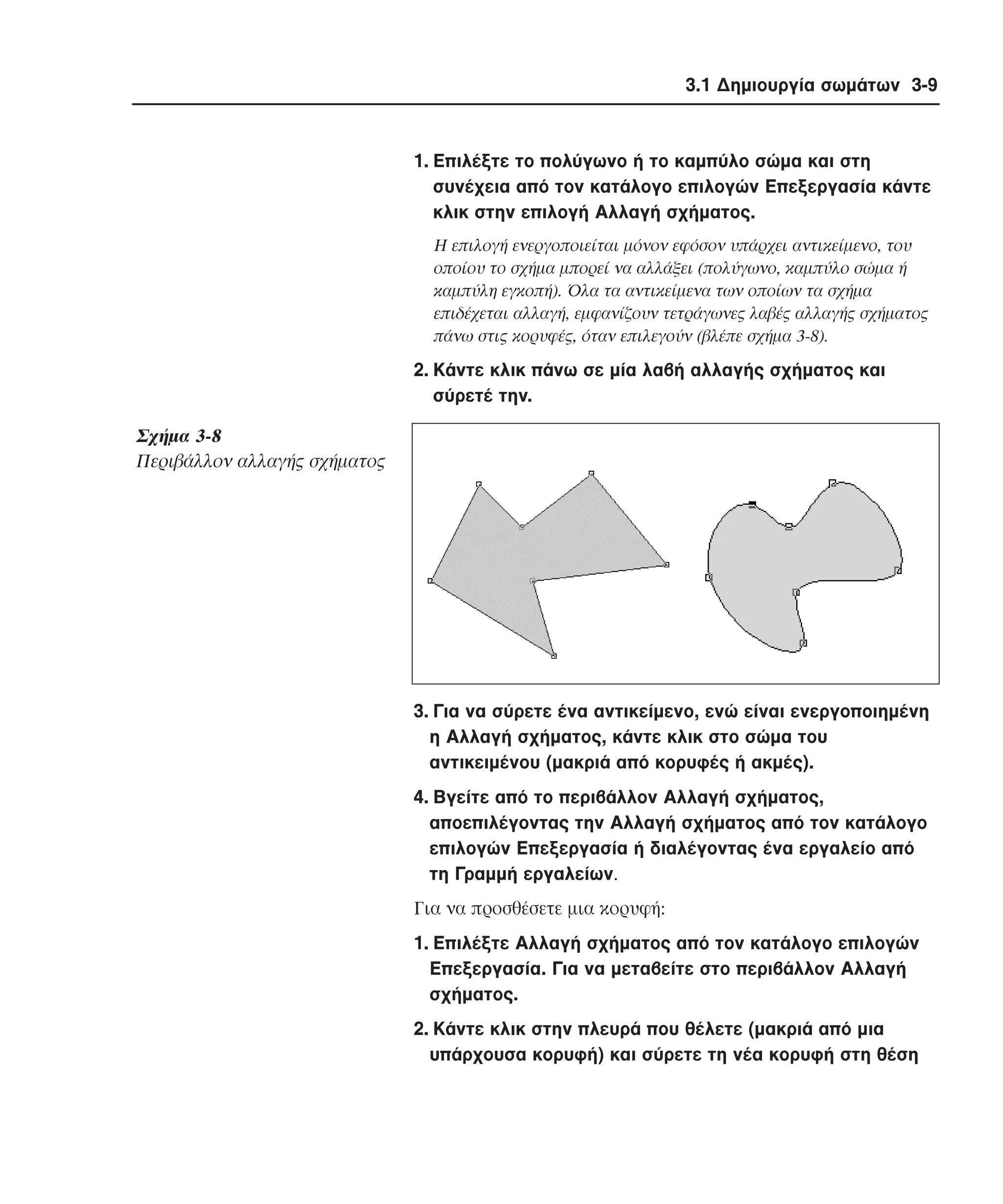 3.1 ∆ηµιουργία σωµάτων 3-9

1. Eπιλέξτε το πολύγωνο ή το καµπύλο σώµα και στη
συνέχεια από τον κατάλογο επιλογών Eπεξεργασία κάντε
κλικ στην επιλογή Aλλαγή σχήµατος.
H επιλογή ενεργοποιείται µόνον εφόσον υπάρχει αντικείµενο, του
οποίου το σχήµα µπορεί να αλλάξει (πολύγωνο, καµπύλο σώµα ή
καµπύλη εγκοπή). Όλα τα αντικείµενα των οποίων τα σχήµα
επιδέχεται αλλαγή, εµφανίζουν τετράγωνες λαβές αλλαγής σχήµατος
πάνω στις κορυφές, όταν επιλεγούν (βλέπε σχήµα 3-8).

2. Kάντε κλικ πάνω σε µία λαβή αλλαγής σχήµατος και
σύρετέ την.

Σχήµα 3-8
Περιβάλλον αλλαγής σχήµατος

3. Για να σύρετε ένα αντικείµενο, ενώ είναι ενεργοποιηµένη
η Aλλαγή σχήµατος, κάντε κλικ στο σώµα του
αντικειµένου (µακριά από κορυφές ή ακµές).
4. Bγείτε από το περιβάλλον Aλλαγή σχήµατος,
αποεπιλέγοντας την Aλλαγή σχήµατος από τον κατάλογο
επιλογών Eπεξεργασία ή διαλέγοντας ένα εργαλείο από
τη Γραµµή εργαλείων.
Για να προσθέσετε µια κορυφή:
1. Eπιλέξτε Aλλαγή σχήµατος από τον κατάλογο επιλογών
Eπεξεργασία. Για να µεταβείτε στο περιβάλλον Aλλαγή
σχήµατος.
2. Kάντε κλικ στην πλευρά που θέλετε (µακριά από µια
υπάρχουσα κορυφή) και σύρετε τη νέα κορυφή στη θέση

 