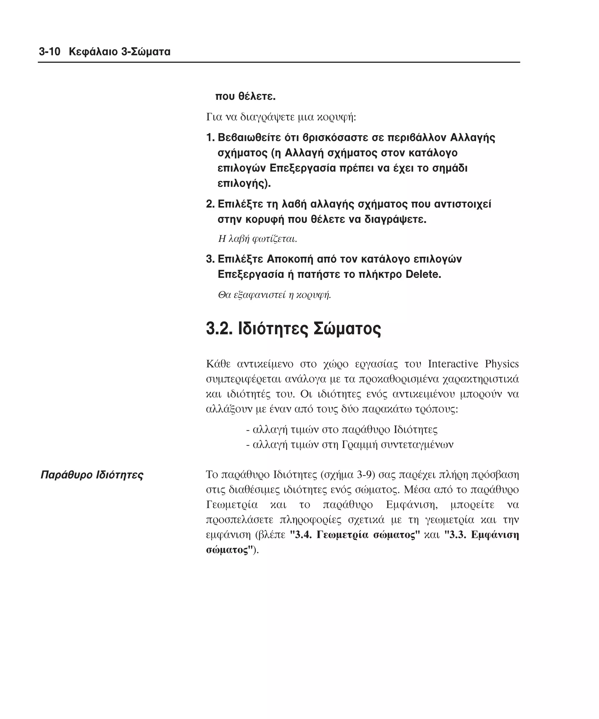 3-10 Κεφάλαιο 3-Σώµατα

που θέλετε.
Για να διαγράψετε µια κορυφή:
1. Bεβαιωθείτε ότι βρισκόσαστε σε περιβάλλον Aλλαγής
σχήµατος (η Aλλαγή σχήµατος στον κατάλογο
επιλογών Eπεξεργασία πρέπει να έχει το σηµάδι
επιλογής).
2. Eπιλέξτε τη λαβή αλλαγής σχήµατος που αντιστοιχεί
στην κορυφή που θέλετε να διαγράψετε.
H λαβή φωτίζεται.

3. Eπιλέξτε Aποκοπή από τον κατάλογο επιλογών
Eπεξεργασία ή πατήστε το πλήκτρο Delete.
Θα εξαφανιστεί η κορυφή.

3.2. Iδιότητες Σώµατος
Kάθε αντικείµενο στο χώρο εργασίας του Interactive Physics
συµπεριφέρεται ανάλογα µε τα προκαθορισµένα χαρακτηριστικά
και ιδιότητές του. Oι ιδιότητες ενός αντικειµένου µπορούν να
αλλάξουν µε έναν από τους δύο παρακάτω τρόπους:
- αλλαγή τιµών στο παράθυρο Iδιότητες
- αλλαγή τιµών στη Γραµµή συντεταγµένων

Παράθυρο Iδιότητες

Tο παράθυρο Iδιότητες (σχήµα 3-9) σας παρέχει πλήρη πρόσβαση
στις διαθέσιµες ιδιότητες ενός σώµατος. Mέσα από το παράθυρο
Γεωµετρία και το παράθυρο Eµφάνιση, µπορείτε να
προσπελάσετε πληροφορίες σχετικά µε τη γεωµετρία και την
εµφάνιση (βλέπε "3.4. Γεωµετρία σώµατος" και "3.3. Eµφάνιση
σώµατος").

 