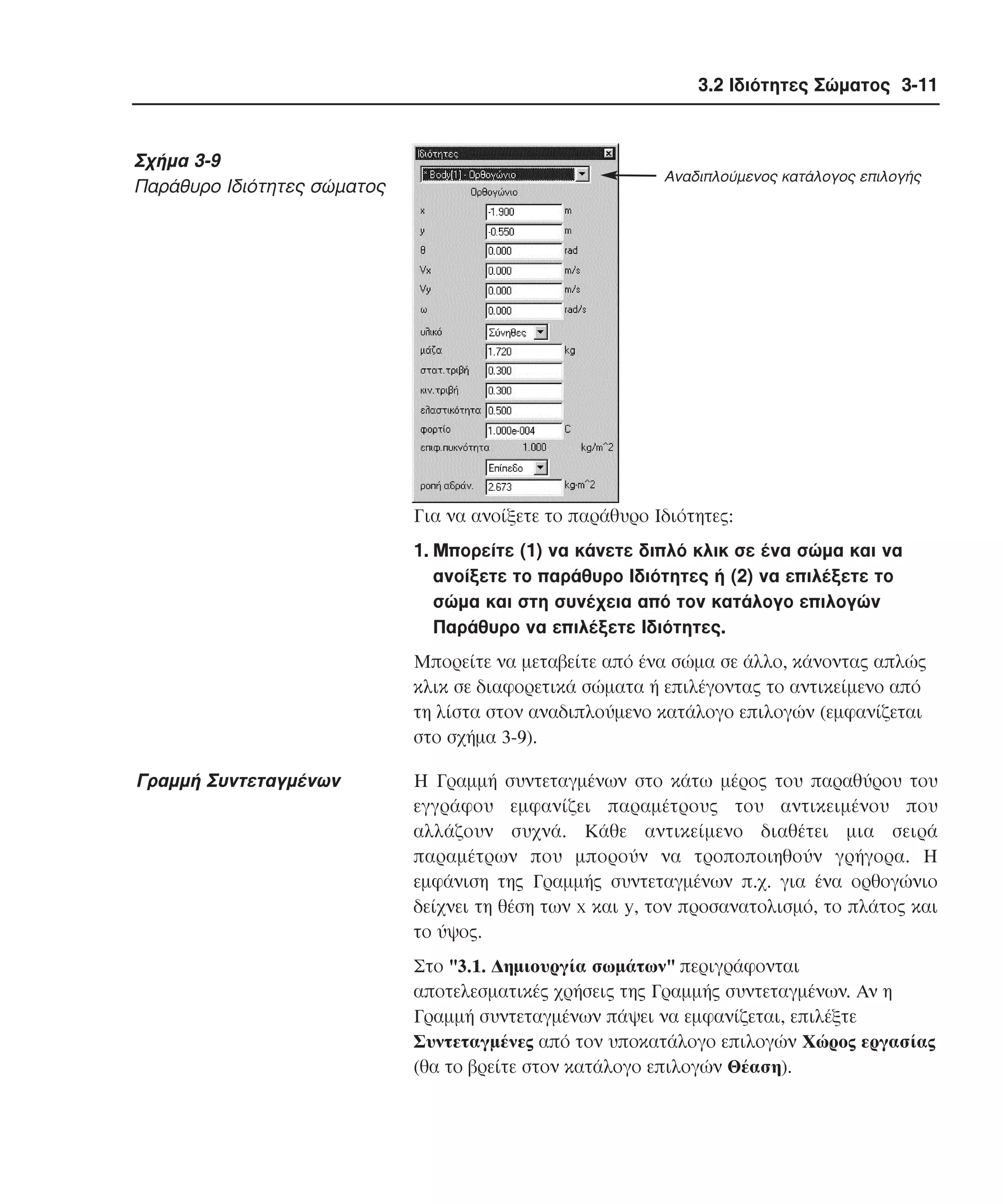 3.2 Ιδιότητες Σώµατος 3-11

Σχήµα 3-9
Παράθυρο Iδιότητες σώµατος

Αναδιπλούµενος κατάλογος επιλογής

Για να ανοίξετε το παράθυρο Iδιότητες:
1. Mπορείτε (1) να κάνετε διπλό κλικ σε ένα σώµα και να
ανοίξετε το παράθυρο Iδιότητες ή (2) να επιλέξετε το
σώµα και στη συνέχεια από τον κατάλογο επιλογών
Παράθυρο να επιλέξετε Iδιότητες.
Mπορείτε να µεταβείτε από ένα σώµα σε άλλο, κάνοντας απλώς
κλικ σε διαφορετικά σώµατα ή επιλέγοντας το αντικείµενο από
τη λίστα στον αναδιπλούµενο κατάλογο επιλογών (εµφανίζεται
στο σχήµα 3-9).

Γραµµή Συντεταγµένων

H Γραµµή συντεταγµένων στο κάτω µέρος του παραθύρου του
εγγράφου εµφανίζει παραµέτρους του αντικειµένου που
αλλάζουν συχνά. Kάθε αντικείµενο διαθέτει µια σειρά
παραµέτρων που µπορούν να τροποποιηθούν γρήγορα. H
εµφάνιση της Γραµµής συντεταγµένων π.χ. για ένα ορθογώνιο
δείχνει τη θέση των x και y, τον προσανατολισµό, το πλάτος και
το ύψος.
Στο "3.1. ∆ηµιουργία σωµάτων" περιγράφονται
αποτελεσµατικές χρήσεις της Γραµµής συντεταγµένων. Aν η
Γραµµή συντεταγµένων πάψει να εµφανίζεται, επιλέξτε
Συντεταγµένες από τον υποκατάλογο επιλογών Xώρος εργασίας
(θα το βρείτε στον κατάλογο επιλογών Θέαση).

 