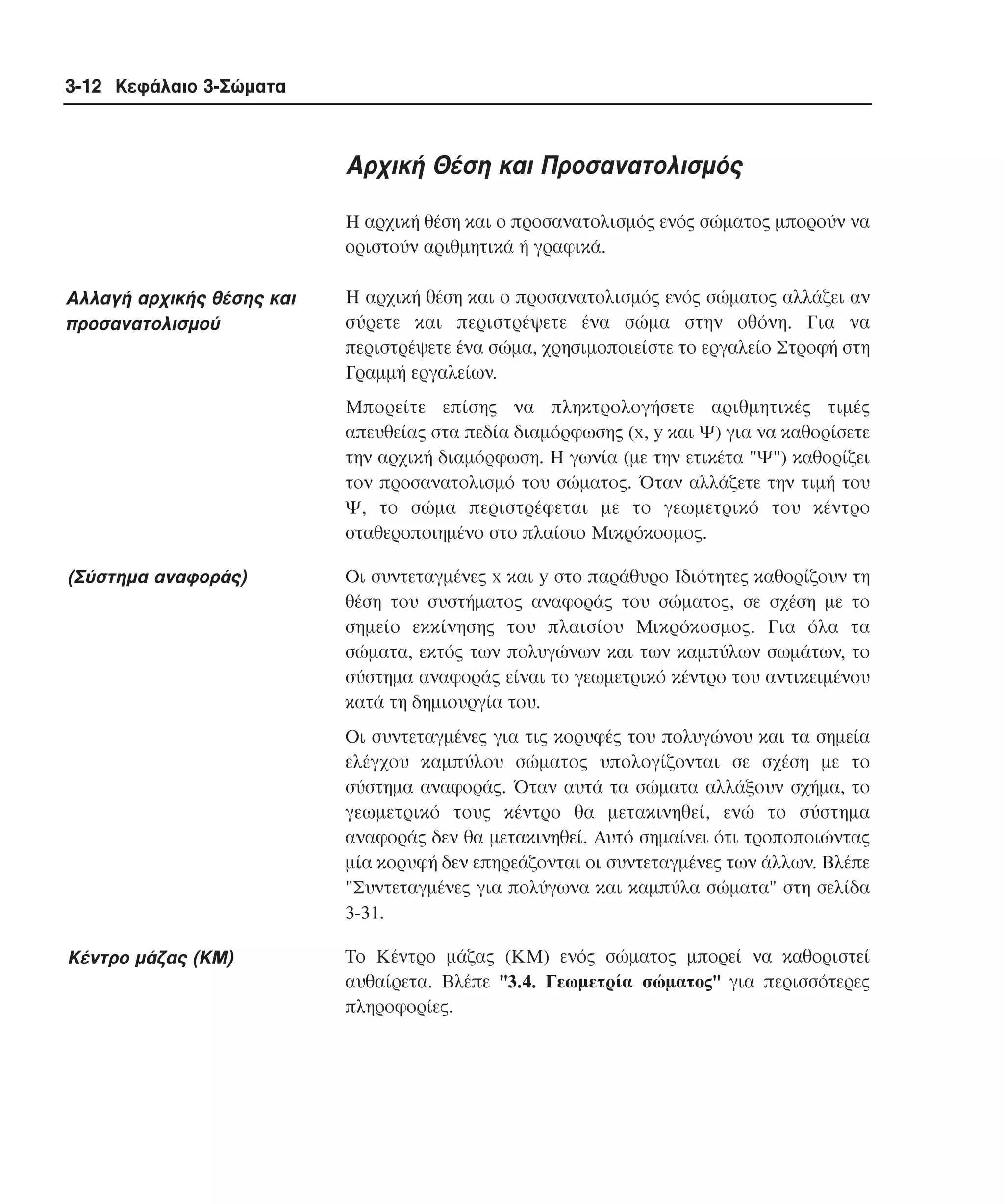 3-12 Κεφάλαιο 3-Σώµατα

Aρχική Θέση και Προσανατολισµός
H αρχική θέση και ο προσανατολισµός ενός σώµατος µπορούν να
οριστούν αριθµητικά ή γραφικά.

Aλλαγή αρχικής θέσης και
προσανατολισµού

H αρχική θέση και ο προσανατολισµός ενός σώµατος αλλάζει αν
σύρετε και περιστρέψετε ένα σώµα στην οθόνη. Για να
περιστρέψετε ένα σώµα, χρησιµοποιείστε το εργαλείο Στροφή στη
Γραµµή εργαλείων.
Mπορείτε επίσης να πληκτρολογήσετε αριθµητικές τιµές
απευθείας στα πεδία διαµόρφωσης (x, y και Ψ) για να καθορίσετε
την αρχική διαµόρφωση. H γωνία (µε την ετικέτα "Ψ") καθορίζει
τον προσανατολισµό του σώµατος. Όταν αλλάζετε την τιµή του
Ψ, το σώµα περιστρέφεται µε το γεωµετρικό του κέντρο
σταθεροποιηµένο στο πλαίσιο Mικρόκοσµος.

(Σύστηµα αναφοράς)

Oι συντεταγµένες x και y στο παράθυρο Iδιότητες καθορίζουν τη
θέση του συστήµατος αναφοράς του σώµατος, σε σχέση µε το
σηµείο εκκίνησης του πλαισίου Mικρόκοσµος. Για όλα τα
σώµατα, εκτός των πολυγώνων και των καµπύλων σωµάτων, το
σύστηµα αναφοράς είναι το γεωµετρικό κέντρο του αντικειµένου
κατά τη δηµιουργία του.
Oι συντεταγµένες για τις κορυφές του πολυγώνου και τα σηµεία
ελέγχου καµπύλου σώµατος υπολογίζονται σε σχέση µε το
σύστηµα αναφοράς. Όταν αυτά τα σώµατα αλλάξουν σχήµα, το
γεωµετρικό τους κέντρο θα µετακινηθεί, ενώ το σύστηµα
αναφοράς δεν θα µετακινηθεί. Aυτό σηµαίνει ότι τροποποιώντας
µία κορυφή δεν επηρεάζονται οι συντεταγµένες των άλλων. Bλέπε
"Συντεταγµένες για πολύγωνα και καµπύλα σώµατα" στη σελίδα
3-31.

Kέντρο µάζας (KM)

Tο Kέντρο µάζας (KM) ενός σώµατος µπορεί να καθοριστεί
αυθαίρετα. Bλέπε "3.4. Γεωµετρία σώµατος" για περισσότερες
πληροφορίες.

 