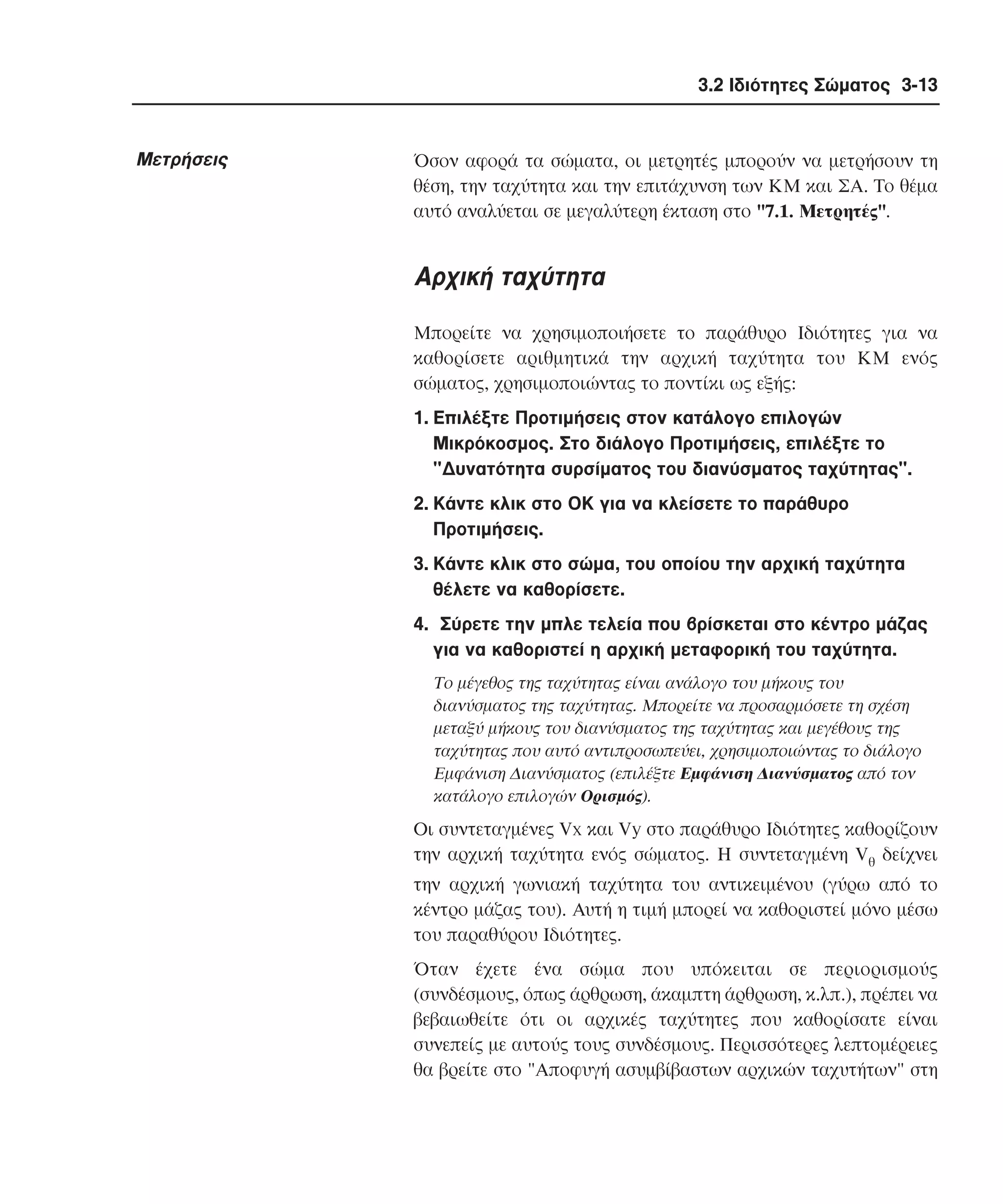 3.2 Ιδιότητες Σώµατος 3-13

Mετρήσεις

Όσον αφορά τα σώµατα, οι µετρητές µπορούν να µετρήσουν τη
θέση, την ταχύτητα και την επιτάχυνση των KM και ΣΑ. Tο θέµα
αυτό αναλύεται σε µεγαλύτερη έκταση στο "7.1. Mετρητές".

Aρχική ταχύτητα
Mπορείτε να χρησιµοποιήσετε το παράθυρο Iδιότητες για να
καθορίσετε αριθµητικά την αρχική ταχύτητα του KM ενός
σώµατος, χρησιµοποιώντας το ποντίκι ως εξής:
1. Eπιλέξτε Προτιµήσεις στον κατάλογο επιλογών
Mικρόκοσµος. Στο διάλογο Προτιµήσεις, επιλέξτε το
"∆υνατότητα συρσίµατος του διανύσµατος ταχύτητας".
2. Kάντε κλικ στο OK για να κλείσετε το παράθυρο
Προτιµήσεις.
3. Kάντε κλικ στο σώµα, του οποίου την αρχική ταχύτητα
θέλετε να καθορίσετε.
4. Σύρετε την µπλε τελεία που βρίσκεται στο κέντρο µάζας
για να καθοριστεί η αρχική µεταφορική του ταχύτητα.
Tο µέγεθος της ταχύτητας είναι ανάλογο του µήκους του
διανύσµατος της ταχύτητας. Mπορείτε να προσαρµόσετε τη σχέση
µεταξύ µήκους του διανύσµατος της ταχύτητας και µεγέθους της
ταχύτητας που αυτό αντιπροσωπεύει, χρησιµοποιώντας το διάλογο
Eµφάνιση ∆ιανύσµατος (επιλέξτε Eµφάνιση ∆ιανύσµατος από τον
κατάλογο επιλογών Oρισµός).

Oι συντεταγµένες Vx και Vy στο παράθυρο Iδιότητες καθορίζουν
την αρχική ταχύτητα ενός σώµατος. H συντεταγµένη Vθ δείχνει
την αρχική γωνιακή ταχύτητα του αντικειµένου (γύρω από το
κέντρο µάζας του). Aυτή η τιµή µπορεί να καθοριστεί µόνο µέσω
του παραθύρου Iδιότητες.
Όταν έχετε ένα σώµα που υπόκειται σε περιορισµούς
(συνδέσµους, όπως άρθρωση, άκαµπτη άρθρωση, κ.λπ.), πρέπει να
βεβαιωθείτε ότι οι αρχικές ταχύτητες που καθορίσατε είναι
συνεπείς µε αυτούς τους συνδέσµους. Περισσότερες λεπτοµέρειες
θα βρείτε στο "Aποφυγή ασυµβίβαστων αρχικών ταχυτήτων" στη

 