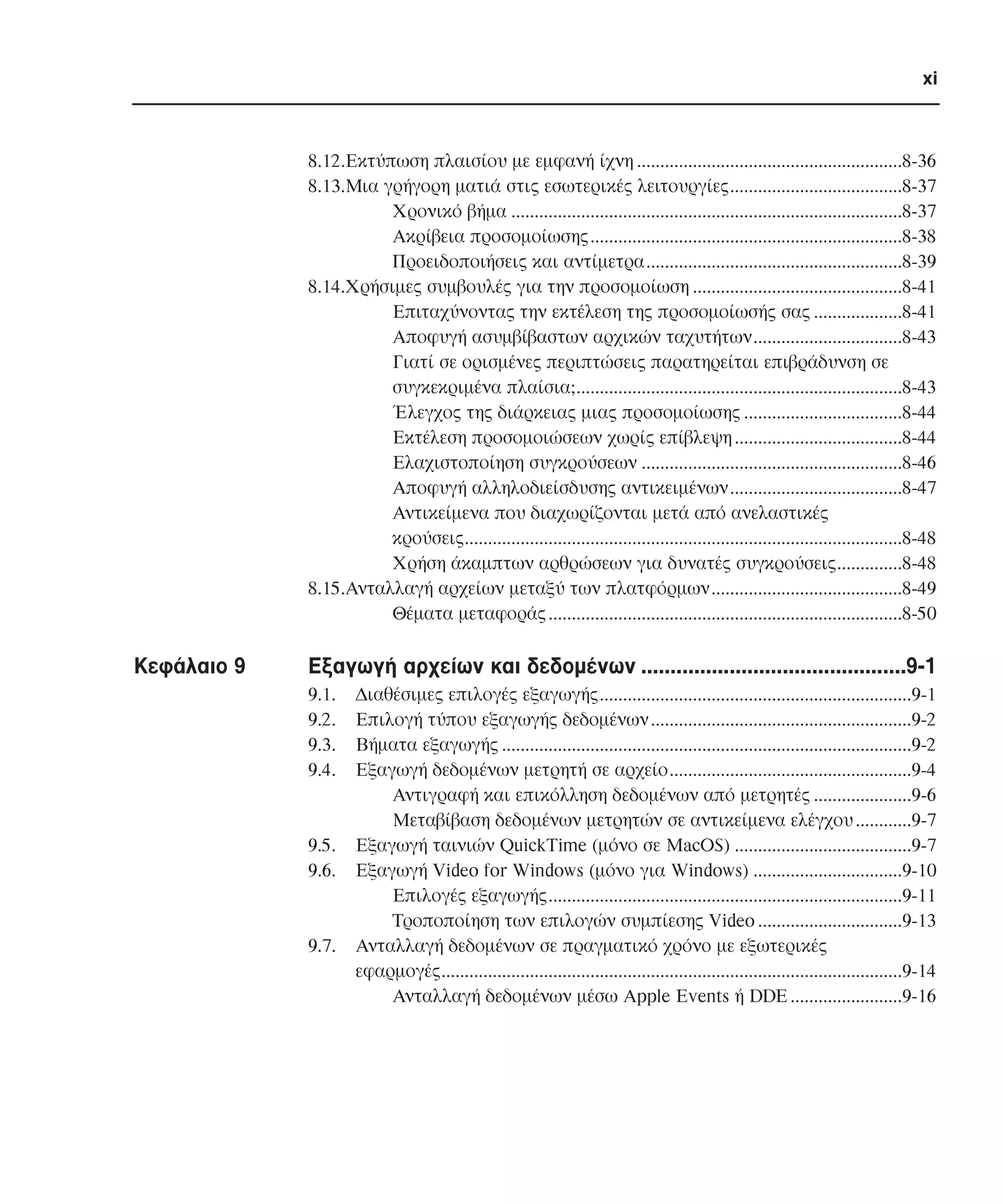 xi

8.12.Εκτύπωση πλαισίου µε εµφανή ίχνη .........................................................8-36
8.13.Μια γρήγορη µατιά στις εσωτερικές λειτουργίες.....................................8-37
Χρονικό βήµα ....................................................................................8-37
Ακρίβεια προσοµοίωσης...................................................................8-38
Προειδοποιήσεις και αντίµετρα.......................................................8-39
8.14.Χρήσιµες συµβουλές για την προσοµοίωση .............................................8-41
Επιταχύνοντας την εκτέλεση της προσοµοίωσής σας ...................8-41
Αποφυγή ασυµβίβαστων αρχικών ταχυτήτων................................8-43
Γιατί σε ορισµένες περιπτώσεις παρατηρείται επιβράδυνση σε
συγκεκριµένα πλαίσια;......................................................................8-43
Έλεγχος της διάρκειας µιας προσοµοίωσης ..................................8-44
Εκτέλεση προσοµοιώσεων χωρίς επίβλεψη ....................................8-44
Ελαχιστοποίηση συγκρούσεων ........................................................8-46
Αποφυγή αλληλοδιείσδυσης αντικειµένων.....................................8-47
Αντικείµενα που διαχωρίζονται µετά από ανελαστικές
κρούσεις..............................................................................................8-48
Χρήση άκαµπτων αρθρώσεων για δυνατές συγκρούσεις..............8-48
8.15.Ανταλλαγή αρχείων µεταξύ των πλατφόρµων.........................................8-49
Θέµατα µεταφοράς ............................................................................8-50

Κεφάλαιο 9

Εξαγωγή αρχείων και δεδοµένων .............................................9-1
9.1.
9.2.
9.3.
9.4.

9.5.
9.6.

9.7.

∆ιαθέσιµες επιλογές εξαγωγής...................................................................9-1
Επιλογή τύπου εξαγωγής δεδοµένων ........................................................9-2
Βήµατα εξαγωγής ........................................................................................9-2
Εξαγωγή δεδοµένων µετρητή σε αρχείο....................................................9-4
Αντιγραφή και επικόλληση δεδοµένων από µετρητές .....................9-6
Μεταβίβαση δεδοµένων µετρητών σε αντικείµενα ελέγχου ............9-7
Εξαγωγή ταινιών QuickTime (µόνο σε MacOS) ......................................9-7
Eξαγωγή Video for Windows (µόνο για Windows) ................................9-10
Eπιλογές εξαγωγής............................................................................9-11
Τροποποίηση των επιλογών συµπίεσης Video ...............................9-13
Ανταλλαγή δεδοµένων σε πραγµατικό χρόνο µε εξωτερικές
εφαρµογές...................................................................................................9-14
Ανταλλαγή δεδοµένων µέσω Apple Events ή DDE ........................9-16

 