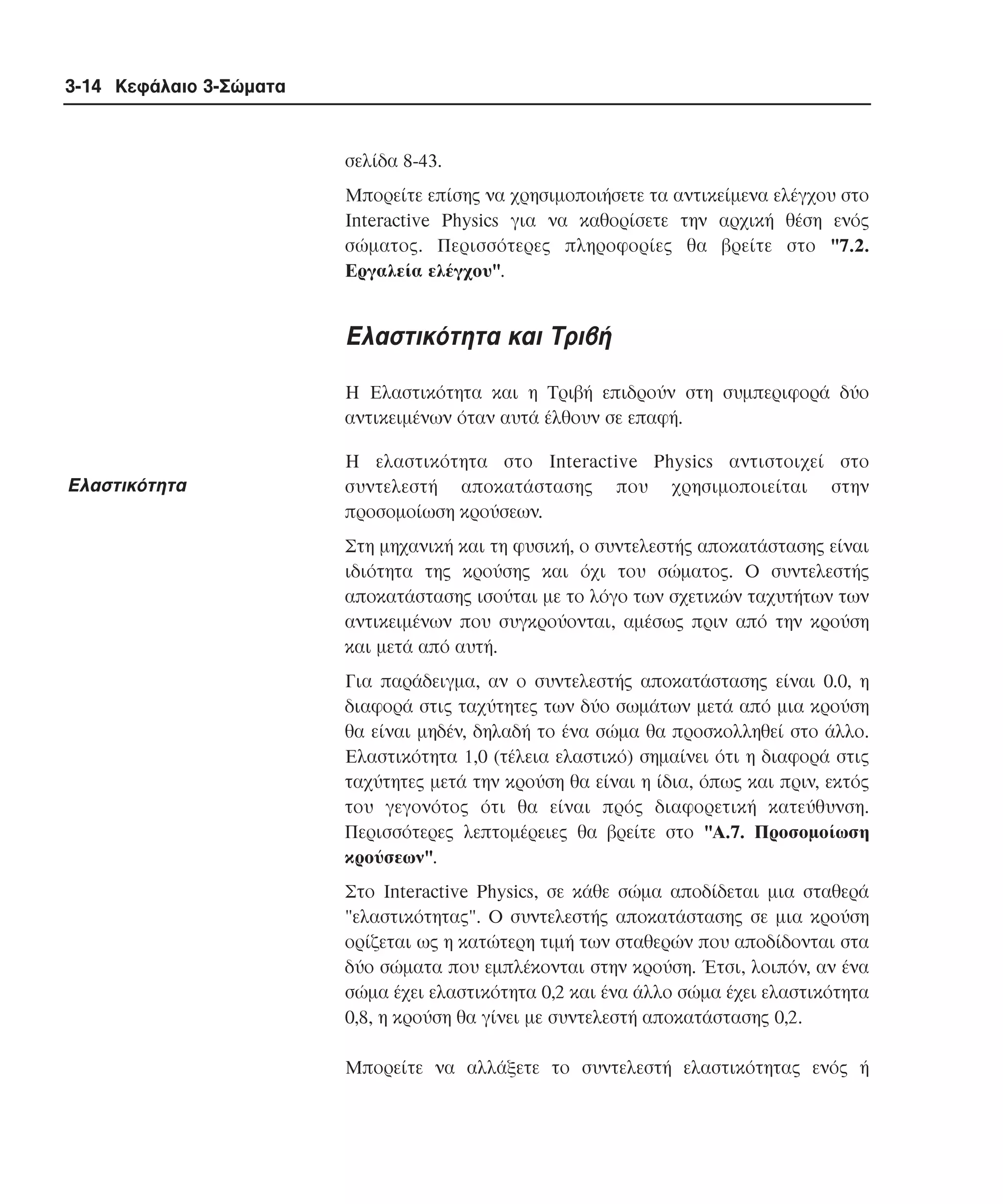 3-14 Κεφάλαιο 3-Σώµατα

σελίδα 8-43.
Mπορείτε επίσης να χρησιµοποιήσετε τα αντικείµενα ελέγχου στο
Interactive Physics για να καθορίσετε την αρχική θέση ενός
σώµατος. Περισσότερες πληροφορίες θα βρείτε στο "7.2.
Eργαλεία ελέγχου".

Eλαστικότητα και Tριβή
H Eλαστικότητα και η Tριβή επιδρούν στη συµπεριφορά δύο
αντικειµένων όταν αυτά έλθουν σε επαφή.

Eλαστικότητα

H ελαστικότητα στο Interactive Physics αντιστοιχεί στο
συντελεστή αποκατάστασης που χρησιµοποιείται στην
προσοµοίωση κρούσεων.
Στη µηχανική και τη φυσική, ο συντελεστής αποκατάστασης είναι
ιδιότητα της κρούσης και όχι του σώµατος. O συντελεστής
αποκατάστασης ισούται µε το λόγο των σχετικών ταχυτήτων των
αντικειµένων που συγκρούονται, αµέσως πριν από την κρούση
και µετά από αυτή.
Για παράδειγµα, αν ο συντελεστής αποκατάστασης είναι 0.0, η
διαφορά στις ταχύτητες των δύο σωµάτων µετά από µια κρούση
θα είναι µηδέν, δηλαδή το ένα σώµα θα προσκολληθεί στο άλλο.
Eλαστικότητα 1,0 (τέλεια ελαστικό) σηµαίνει ότι η διαφορά στις
ταχύτητες µετά την κρούση θα είναι η ίδια, όπως και πριν, εκτός
του γεγονότος ότι θα είναι πρός διαφορετική κατεύθυνση.
Περισσότερες λεπτοµέρειες θα βρείτε στο "A.7. Προσοµοίωση
κρούσεων".
Στο Interactive Physics, σε κάθε σώµα αποδίδεται µια σταθερά
"ελαστικότητας". O συντελεστής αποκατάστασης σε µια κρούση
ορίζεται ως η κατώτερη τιµή των σταθερών που αποδίδονται στα
δύο σώµατα που εµπλέκονται στην κρούση. Έτσι, λοιπόν, αν ένα
σώµα έχει ελαστικότητα 0,2 και ένα άλλο σώµα έχει ελαστικότητα
0,8, η κρούση θα γίνει µε συντελεστή αποκατάστασης 0,2.
Mπορείτε να αλλάξετε το συντελεστή ελαστικότητας ενός ή

 