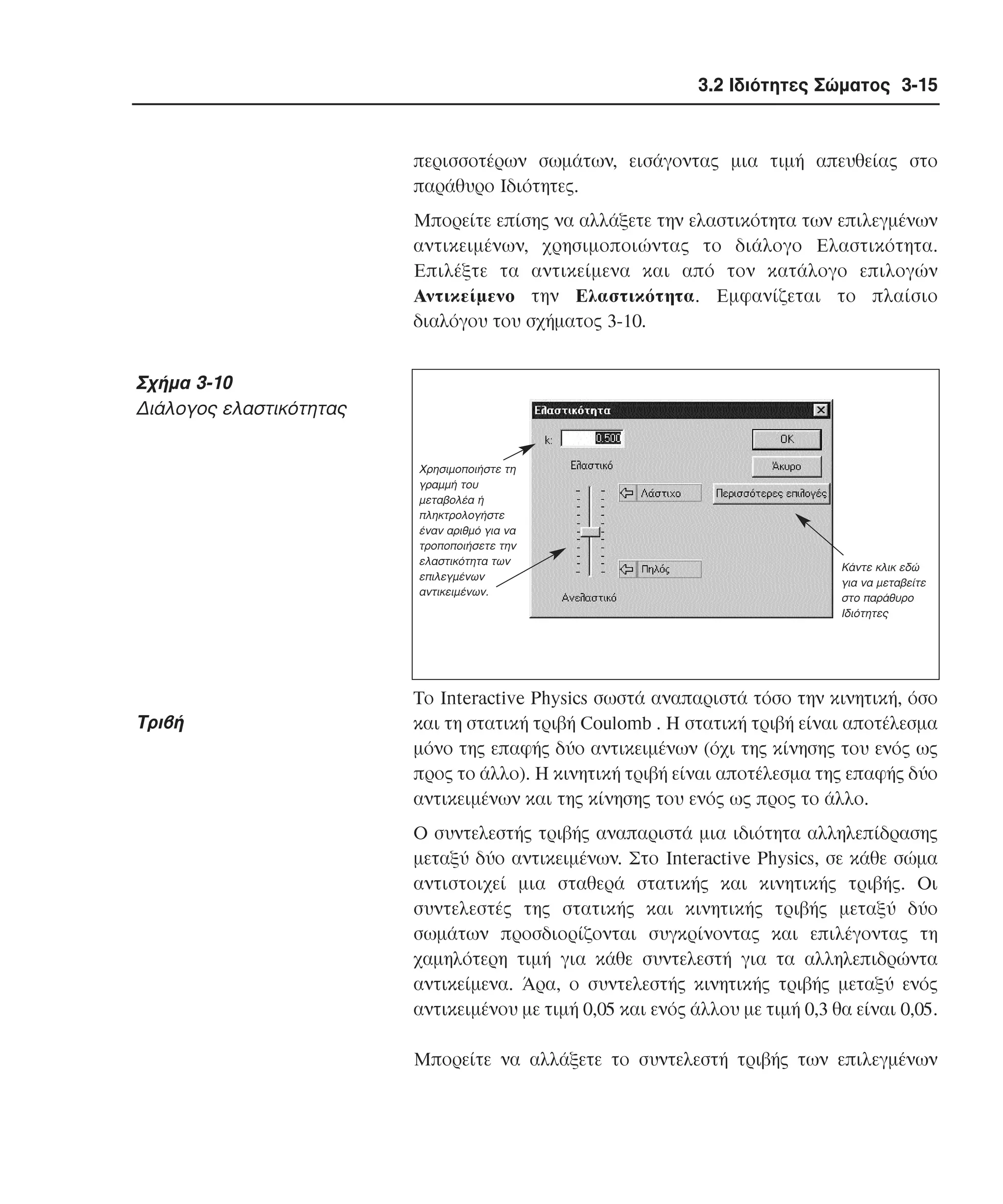3.2 Ιδιότητες Σώµατος 3-15

περισσοτέρων σωµάτων, εισάγοντας µια τιµή απευθείας στο
παράθυρο Iδιότητες.
Mπορείτε επίσης να αλλάξετε την ελαστικότητα των επιλεγµένων
αντικειµένων, χρησιµοποιώντας το διάλογο Eλαστικότητα.
Eπιλέξτε τα αντικείµενα και από τον κατάλογο επιλογών
Aντικείµενο την Eλαστικότητα. Eµφανίζεται το πλαίσιο
διαλόγου του σχήµατος 3-10.

Σχήµα 3-10
∆ιάλογος ελαστικότητας
Χρησιµοποιήστε τη
γραµµή του
µεταβολέα ή
πληκτρολογήστε
έναν αριθµό για να
τροποποιήσετε την
ελαστικότητα των
επιλεγµένων
αντικειµένων.

Tριβή

Κάντε κλικ εδώ
για να µεταβείτε
στο παράθυρο
Ιδιότητες

Tο Interactive Physics σωστά αναπαριστά τόσο την κινητική, όσο
και τη στατική τριβή Coulomb . H στατική τριβή είναι αποτέλεσµα
µόνο της επαφής δύο αντικειµένων (όχι της κίνησης του ενός ως
προς το άλλο). H κινητική τριβή είναι αποτέλεσµα της επαφής δύο
αντικειµένων και της κίνησης του ενός ως προς το άλλο.
O συντελεστής τριβής αναπαριστά µια ιδιότητα αλληλεπίδρασης
µεταξύ δύο αντικειµένων. Στο Interactive Physics, σε κάθε σώµα
αντιστοιχεί µια σταθερά στατικής και κινητικής τριβής. Oι
συντελεστές της στατικής και κινητικής τριβής µεταξύ δύο
σωµάτων προσδιορίζονται συγκρίνοντας και επιλέγοντας τη
χαµηλότερη τιµή για κάθε συντελεστή για τα αλληλεπιδρώντα
αντικείµενα. Άρα, ο συντελεστής κινητικής τριβής µεταξύ ενός
αντικειµένου µε τιµή 0,05 και ενός άλλου µε τιµή 0,3 θα είναι 0,05.
Mπορείτε να αλλάξετε το συντελεστή τριβής των επιλεγµένων

 
