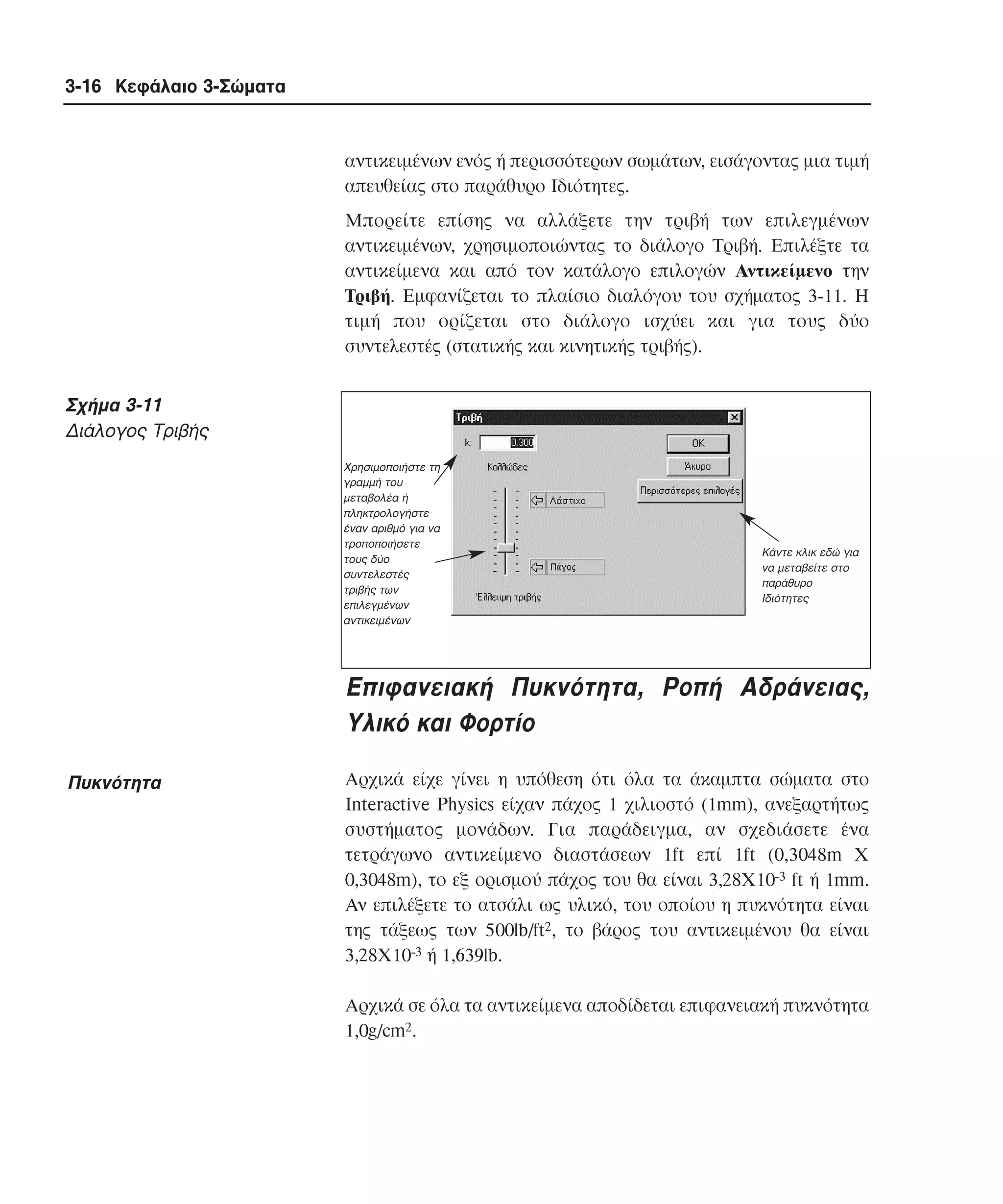 3-16 Κεφάλαιο 3-Σώµατα

αντικειµένων ενός ή περισσότερων σωµάτων, εισάγοντας µια τιµή
απευθείας στο παράθυρο Iδιότητες.
Mπορείτε επίσης να αλλάξετε την τριβή των επιλεγµένων
αντικειµένων, χρησιµοποιώντας το διάλογο Tριβή. Eπιλέξτε τα
αντικείµενα και από τον κατάλογο επιλογών Aντικείµενο την
Tριβή. Eµφανίζεται το πλαίσιο διαλόγου του σχήµατος 3-11. H
τιµή που ορίζεται στο διάλογο ισχύει και για τους δύο
συντελεστές (στατικής και κινητικής τριβής).

Σχήµα 3-11
∆ιάλογος Τριβής
Χρησιµοποιήστε τη
γραµµή του
µεταβολέα ή
πληκτρολογήστε
έναν αριθµό για να
τροποποιήσετε
τους δύο
συντελεστές
τριβής των
επιλεγµένων
αντικειµένων

Κάντε κλικ εδώ για
να µεταβείτε στο
παράθυρο
Ιδιότητες

Επιφανειακή Πυκνότητα, Pοπή Αδράνειας,
Yλικό και Φορτίο
Πυκνότητα

Aρχικά είχε γίνει η υπόθεση ότι όλα τα άκαµπτα σώµατα στο
Interactive Physics είχαν πάχος 1 χιλιοστό (1mm), ανεξαρτήτως
συστήµατος µονάδων. Για παράδειγµα, αν σχεδιάσετε ένα
τετράγωνο αντικείµενο διαστάσεων 1ft επί 1ft (0,3048m X
0,3048m), το εξ ορισµού πάχος του θα είναι 3,28X10-3 ft ή 1mm.
Aν επιλέξετε το ατσάλι ως υλικό, του οποίου η πυκνότητα είναι
της τάξεως των 500lb/ft2, το βάρος του αντικειµένου θα είναι
3,28X10-3 ή 1,639lb.
Aρχικά σε όλα τα αντικείµενα αποδίδεται επιφανειακή πυκνότητα
1,0g/cm2.

 