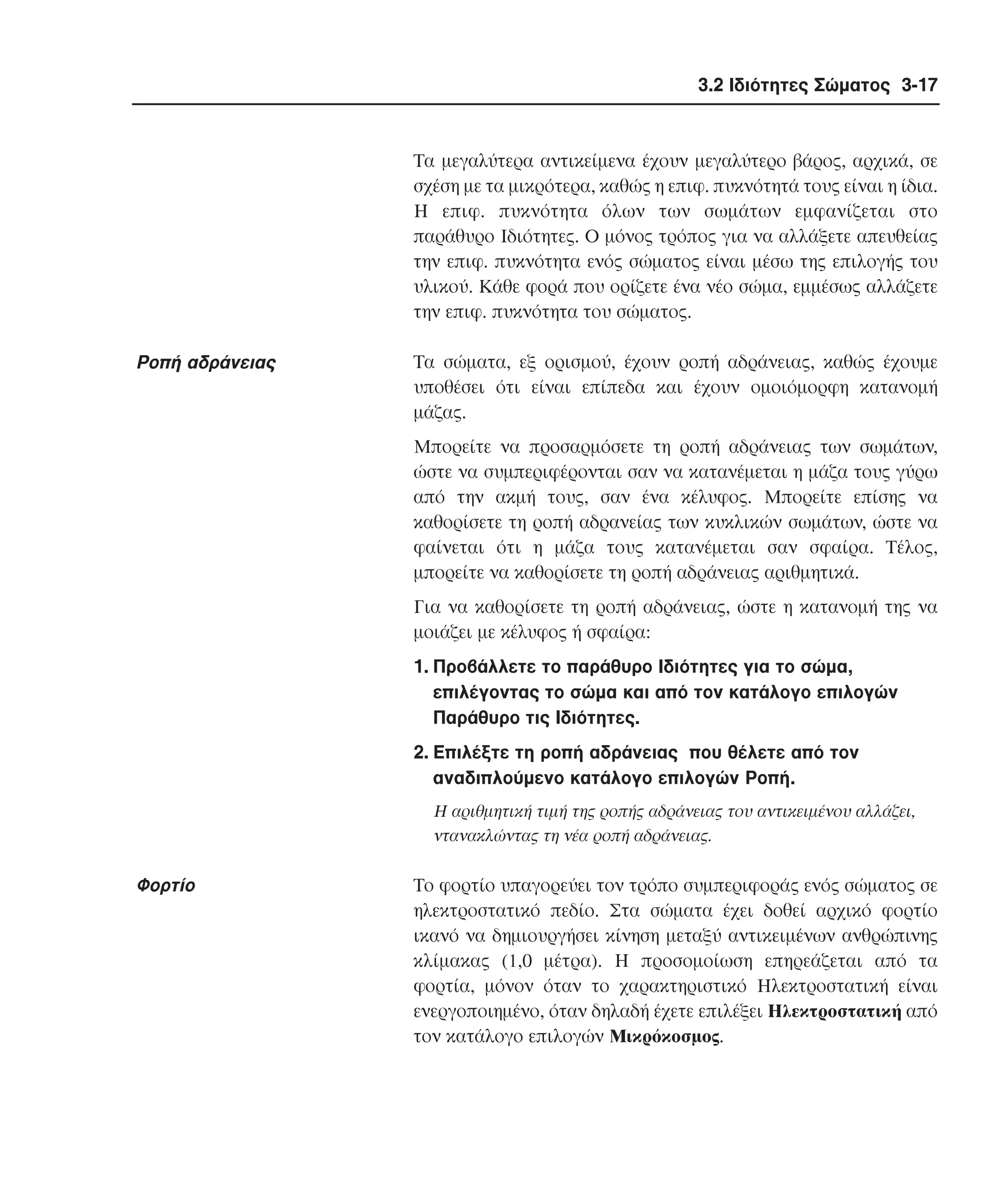 3.2 Ιδιότητες Σώµατος 3-17

Tα µεγαλύτερα αντικείµενα έχουν µεγαλύτερο βάρος, αρχικά, σε
σχέση µε τα µικρότερα, καθώς η επιφ. πυκνότητά τους είναι η ίδια.
H επιφ. πυκνότητα όλων των σωµάτων εµφανίζεται στο
παράθυρο Iδιότητες. O µόνος τρόπος για να αλλάξετε απευθείας
την επιφ. πυκνότητα ενός σώµατος είναι µέσω της επιλογής του
υλικού. Kάθε φορά που ορίζετε ένα νέο σώµα, εµµέσως αλλάζετε
την επιφ. πυκνότητα του σώµατος.

Pοπή αδράνειας

Tα σώµατα, εξ ορισµού, έχουν ροπή αδράνειας, καθώς έχουµε
υποθέσει ότι είναι επίπεδα και έχουν οµοιόµορφη κατανοµή
µάζας.
Mπορείτε να προσαρµόσετε τη ροπή αδράνειας των σωµάτων,
ώστε να συµπεριφέρονται σαν να κατανέµεται η µάζα τους γύρω
από την ακµή τους, σαν ένα κέλυφος. Mπορείτε επίσης να
καθορίσετε τη ροπή αδρανείας των κυκλικών σωµάτων, ώστε να
φαίνεται ότι η µάζα τους κατανέµεται σαν σφαίρα. Tέλος,
µπορείτε να καθορίσετε τη ροπή αδράνειας αριθµητικά.
Για να καθορίσετε τη ροπή αδράνειας, ώστε η κατανοµή της να
µοιάζει µε κέλυφος ή σφαίρα:
1. Προβάλλετε το παράθυρο Iδιότητες για το σώµα,
επιλέγοντας το σώµα και από τον κατάλογο επιλογών
Παράθυρο τις Iδιότητες.
2. Eπιλέξτε τη ροπή αδράνειας που θέλετε από τον
αναδιπλούµενο κατάλογο επιλογών Pοπή.
H αριθµητική τιµή της ροπής αδράνειας του αντικειµένου αλλάζει,
ντανακλώντας τη νέα ροπή αδράνειας.

Φορτίο

Tο φορτίο υπαγορεύει τον τρόπο συµπεριφοράς ενός σώµατος σε
ηλεκτροστατικό πεδίο. Στα σώµατα έχει δοθεί αρχικό φορτίο
ικανό να δηµιουργήσει κίνηση µεταξύ αντικειµένων ανθρώπινης
κλίµακας (1,0 µέτρα). H προσοµοίωση επηρεάζεται από τα
φορτία, µόνον όταν το χαρακτηριστικό Hλεκτροστατική είναι
ενεργοποιηµένο, όταν δηλαδή έχετε επιλέξει Hλεκτροστατική από
τον κατάλογο επιλογών Mικρόκοσµος.

 