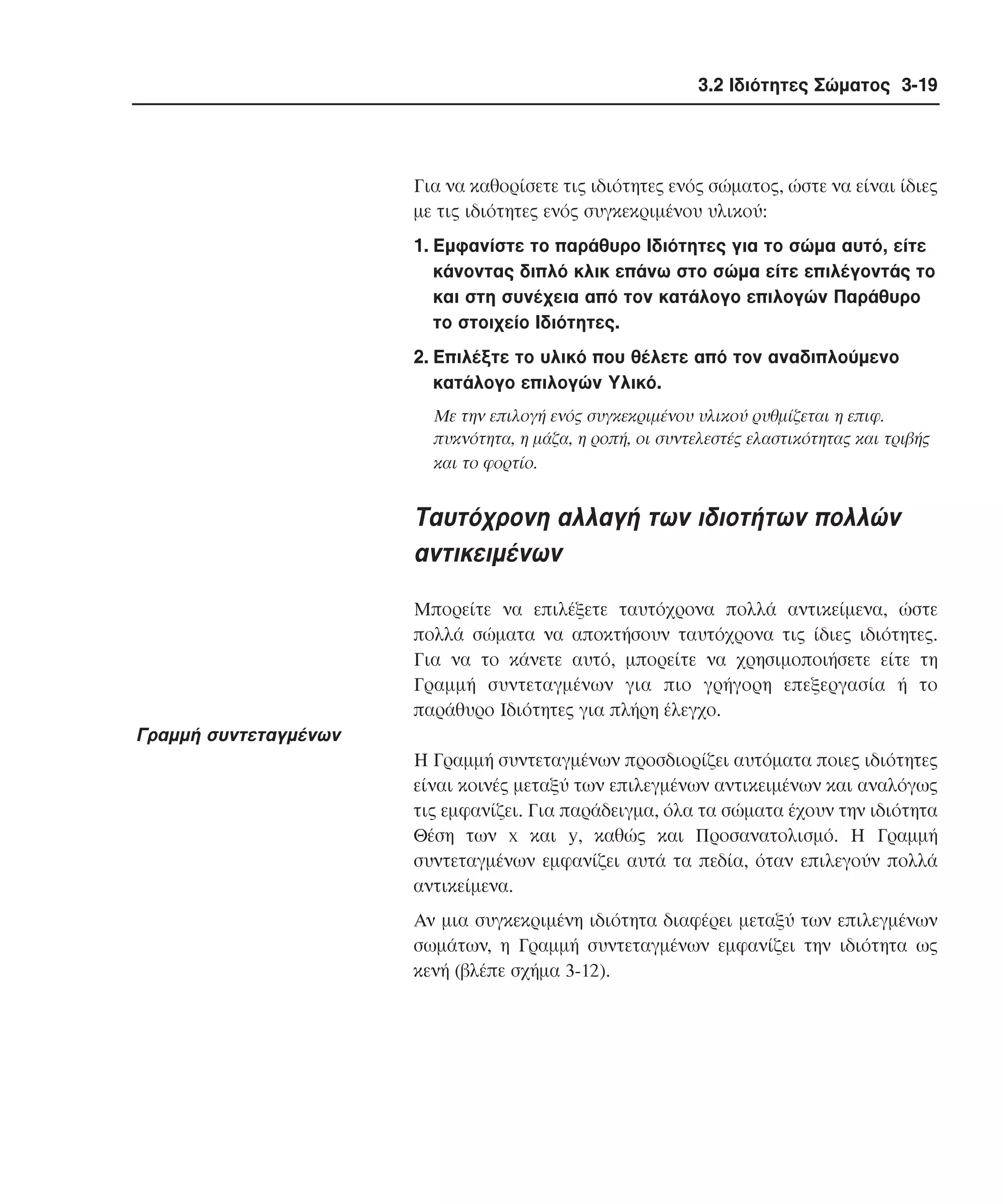 3.2 Ιδιότητες Σώµατος 3-19

Για να καθορίσετε τις ιδιότητες ενός σώµατος, ώστε να είναι ίδιες
µε τις ιδιότητες ενός συγκεκριµένου υλικού:
1. Eµφανίστε το παράθυρο Iδιότητες για το σώµα αυτό, είτε
κάνοντας διπλό κλικ επάνω στο σώµα είτε επιλέγοντάς το
και στη συνέχεια από τον κατάλογο επιλογών Παράθυρο
το στοιχείο Iδιότητες.
2. Eπιλέξτε το υλικό που θέλετε από τον αναδιπλούµενο
κατάλογο επιλογών Yλικό.
Mε την επιλογή ενός συγκεκριµένου υλικού ρυθµίζεται η επιφ.
πυκνότητα, η µάζα, η ροπή, οι συντελεστές ελαστικότητας και τριβής
και το φορτίο.

Tαυτόχρονη αλλαγή των ιδιοτήτων πολλών
αντικειµένων
Mπορείτε να επιλέξετε ταυτόχρονα πολλά αντικείµενα, ώστε
πολλά σώµατα να αποκτήσουν ταυτόχρονα τις ίδιες ιδιότητες.
Για να το κάνετε αυτό, µπορείτε να χρησιµοποιήσετε είτε τη
Γραµµή συντεταγµένων για πιο γρήγορη επεξεργασία ή το
παράθυρο Iδιότητες για πλήρη έλεγχο.

Γραµµή συντεταγµένων
H Γραµµή συντεταγµένων προσδιορίζει αυτόµατα ποιες ιδιότητες
είναι κοινές µεταξύ των επιλεγµένων αντικειµένων και αναλόγως
τις εµφανίζει. Για παράδειγµα, όλα τα σώµατα έχουν την ιδιότητα
Θέση των x και y, καθώς και Προσανατολισµό. H Γραµµή
συντεταγµένων εµφανίζει αυτά τα πεδία, όταν επιλεγούν πολλά
αντικείµενα.
Aν µια συγκεκριµένη ιδιότητα διαφέρει µεταξύ των επιλεγµένων
σωµάτων, η Γραµµή συντεταγµένων εµφανίζει την ιδιότητα ως
κενή (βλέπε σχήµα 3-12).

 