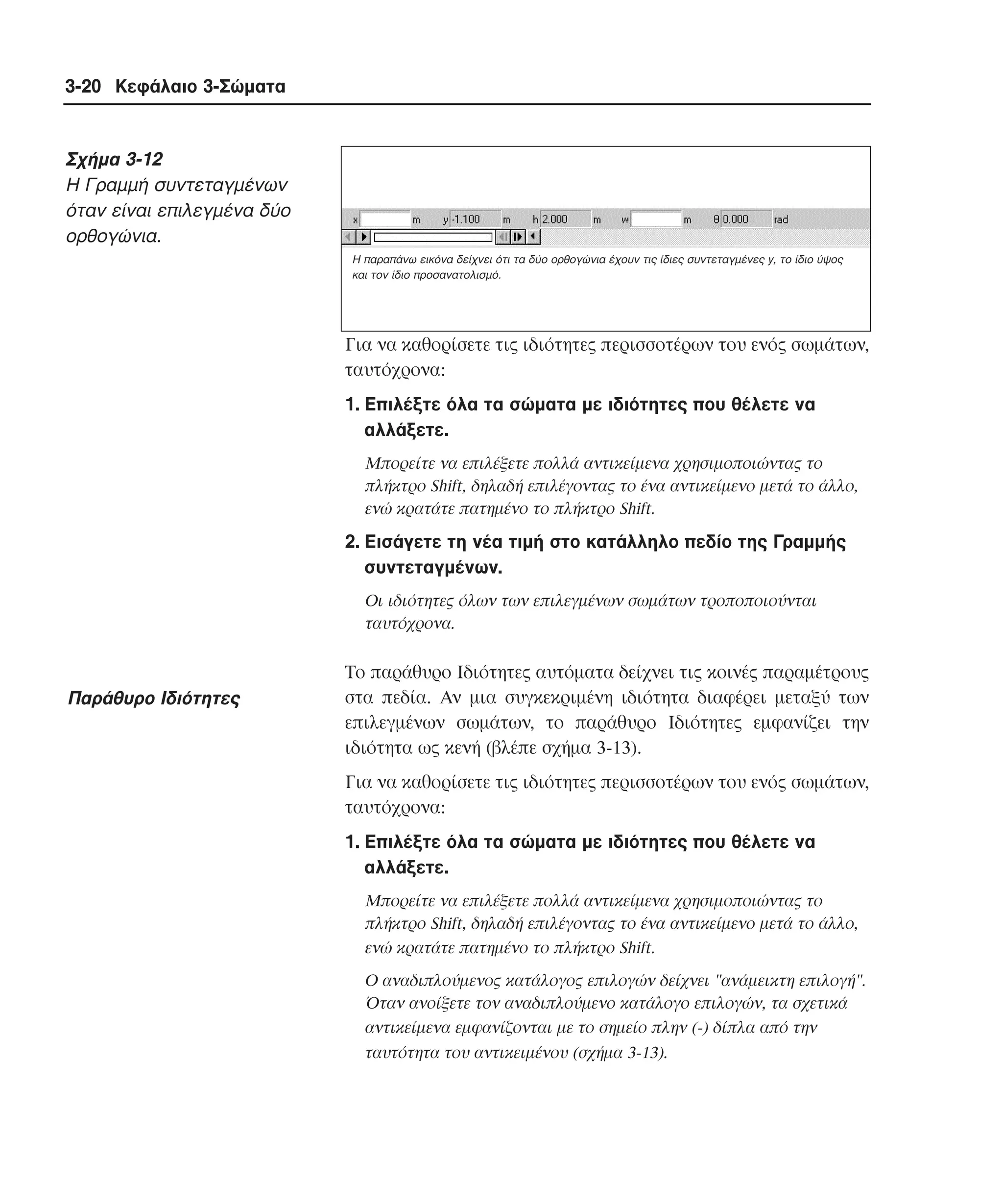 3-20 Κεφάλαιο 3-Σώµατα

Σχήµα 3-12
H Γραµµή συντεταγµένων
όταν είναι επιλεγµένα δύο
ορθογώνια.
Η παραπάνω εικόνα δείχνει ότι τα δύο ορθογώνια έχουν τις ίδιες συντεταγµένες y, το ίδιο ύψος
και τον ίδιο προσανατολισµό.

Για να καθορίσετε τις ιδιότητες περισσοτέρων του ενός σωµάτων,
ταυτόχρονα:
1. Eπιλέξτε όλα τα σώµατα µε ιδιότητες που θέλετε να
αλλάξετε.
Mπορείτε να επιλέξετε πολλά αντικείµενα χρησιµοποιώντας το
πλήκτρο Shift, δηλαδή επιλέγοντας το ένα αντικείµενο µετά το άλλο,
ενώ κρατάτε πατηµένο το πλήκτρο Shift.

2. Eισάγετε τη νέα τιµή στο κατάλληλο πεδίο της Γραµµής
συντεταγµένων.
Oι ιδιότητες όλων των επιλεγµένων σωµάτων τροποποιούνται
ταυτόχρονα.

Παράθυρο Iδιότητες

Tο παράθυρο Iδιότητες αυτόµατα δείχνει τις κοινές παραµέτρους
στα πεδία. Aν µια συγκεκριµένη ιδιότητα διαφέρει µεταξύ των
επιλεγµένων σωµάτων, το παράθυρο Iδιότητες εµφανίζει την
ιδιότητα ως κενή (βλέπε σχήµα 3-13).
Για να καθορίσετε τις ιδιότητες περισσοτέρων του ενός σωµάτων,
ταυτόχρονα:
1. Eπιλέξτε όλα τα σώµατα µε ιδιότητες που θέλετε να
αλλάξετε.
Mπορείτε να επιλέξετε πολλά αντικείµενα χρησιµοποιώντας το
πλήκτρο Shift, δηλαδή επιλέγοντας το ένα αντικείµενο µετά το άλλο,
ενώ κρατάτε πατηµένο το πλήκτρο Shift.
O αναδιπλούµενος κατάλογος επιλογών δείχνει "ανάµεικτη επιλογή".
Όταν ανοίξετε τον αναδιπλούµενο κατάλογο επιλογών, τα σχετικά
αντικείµενα εµφανίζονται µε το σηµείο πλην (-) δίπλα από την
ταυτότητα του αντικειµένου (σχήµα 3-13).

 