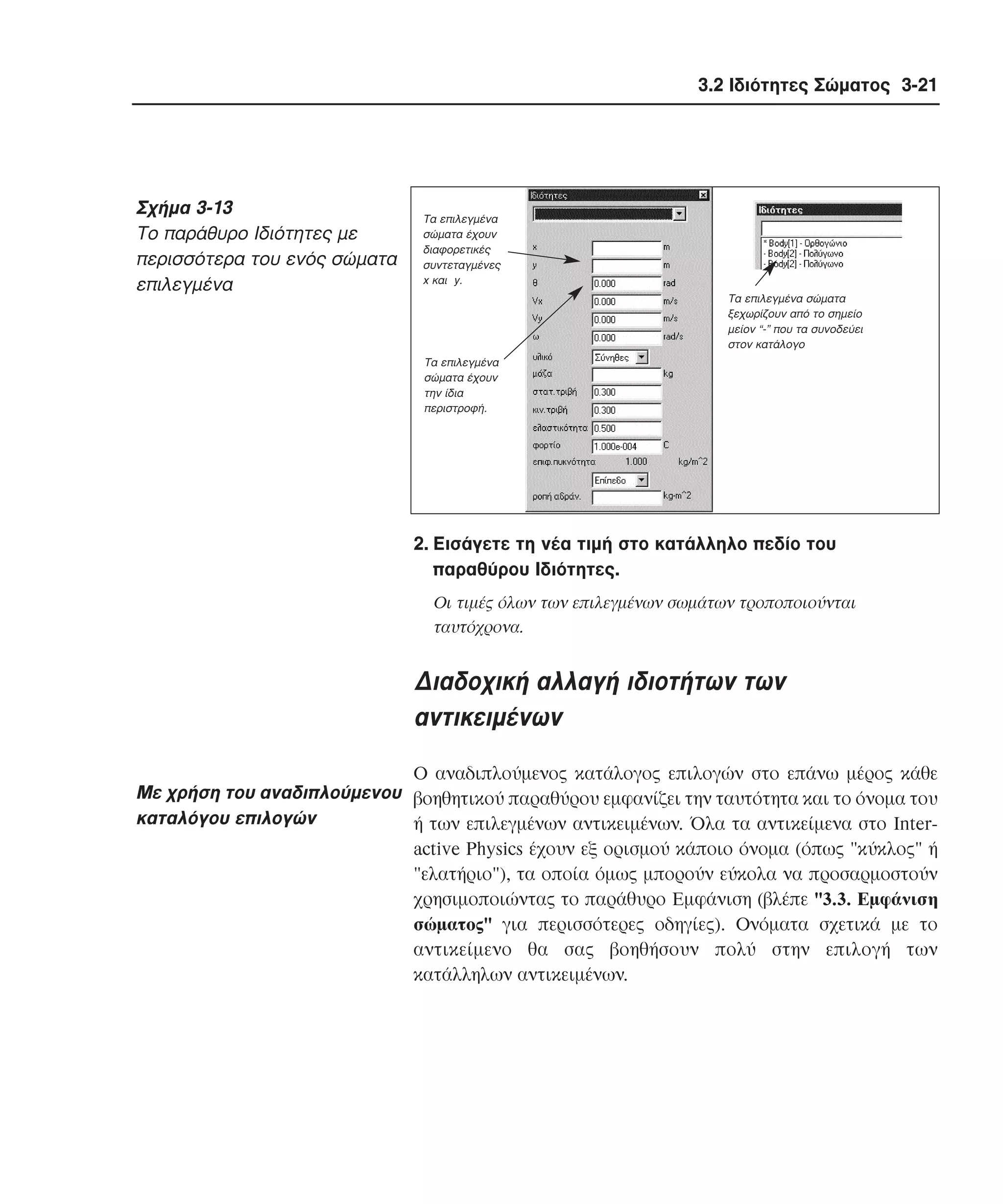 3.2 Ιδιότητες Σώµατος 3-21

Σχήµα 3-13
Tο παράθυρο Iδιότητες µε
περισσότερα του ενός σώµατα
επιλεγµένα

Τα επιλεγµένα
σώµατα έχουν
διαφορετικές
συντεταγµένες
x και y.
Τα επιλεγµένα σώµατα
ξεχωρίζουν από το σηµείο
µείον “-” που τα συνοδεύει
στον κατάλογο
Tα επιλεγµένα
σώµατα έχουν
την ίδια
περιστροφή.

2. Eισάγετε τη νέα τιµή στο κατάλληλο πεδίο του
παραθύρου Iδιότητες.
Oι τιµές όλων των επιλεγµένων σωµάτων τροποποιούνται
ταυτόχρονα.

∆ιαδοχική αλλαγή ιδιοτήτων των
αντικειµένων
O αναδιπλούµενος κατάλογος επιλογών στο επάνω µέρος κάθε
Mε χρήση του αναδιπλούµενου βοηθητικού παραθύρου εµφανίζει την ταυτότητα και το όνοµα του
καταλόγου επιλογών
ή των επιλεγµένων αντικειµένων. Όλα τα αντικείµενα στο Interactive Physics έχουν εξ ορισµού κάποιο όνοµα (όπως "κύκλος" ή
"ελατήριο"), τα οποία όµως µπορούν εύκολα να προσαρµοστούν
χρησιµοποιώντας το παράθυρο Eµφάνιση (βλέπε "3.3. Eµφάνιση
σώµατος" για περισσότερες οδηγίες). Oνόµατα σχετικά µε το
αντικείµενο θα σας βοηθήσουν πολύ στην επιλογή των
κατάλληλων αντικειµένων.

 