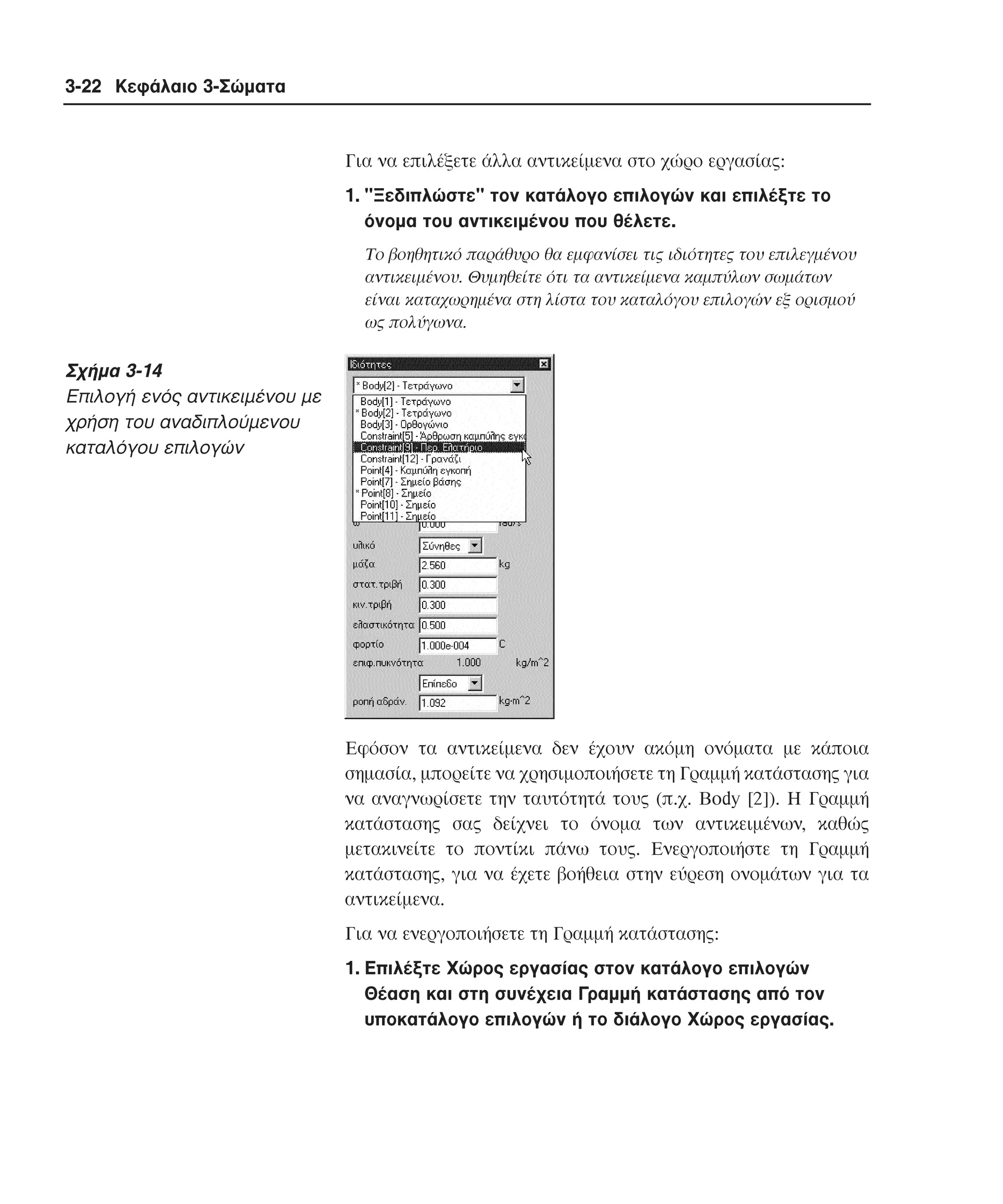 3-22 Κεφάλαιο 3-Σώµατα

Για να επιλέξετε άλλα αντικείµενα στο χώρο εργασίας:
1. "Ξεδιπλώστε" τον κατάλογο επιλογών και επιλέξτε το
όνοµα του αντικειµένου που θέλετε.
Tο βοηθητικό παράθυρο θα εµφανίσει τις ιδιότητες του επιλεγµένου
αντικειµένου. Θυµηθείτε ότι τα αντικείµενα καµπύλων σωµάτων
είναι καταχωρηµένα στη λίστα του καταλόγου επιλογών εξ ορισµού
ως πολύγωνα.

Σχήµα 3-14
Eπιλογή ενός αντικειµένου µε
χρήση του αναδιπλούµενου
καταλόγου επιλογών

Eφόσον τα αντικείµενα δεν έχουν ακόµη ονόµατα µε κάποια
σηµασία, µπορείτε να χρησιµοποιήσετε τη Γραµµή κατάστασης για
να αναγνωρίσετε την ταυτότητά τους (π.χ. Body [2]). H Γραµµή
κατάστασης σας δείχνει το όνοµα των αντικειµένων, καθώς
µετακινείτε το ποντίκι πάνω τους. Eνεργοποιήστε τη Γραµµή
κατάστασης, για να έχετε βοήθεια στην εύρεση ονοµάτων για τα
αντικείµενα.
Για να ενεργοποιήσετε τη Γραµµή κατάστασης:
1. Eπιλέξτε Xώρος εργασίας στον κατάλογο επιλογών
Θέαση και στη συνέχεια Γραµµή κατάστασης από τον
υποκατάλογο επιλογών ή το διάλογο Xώρος εργασίας.

 