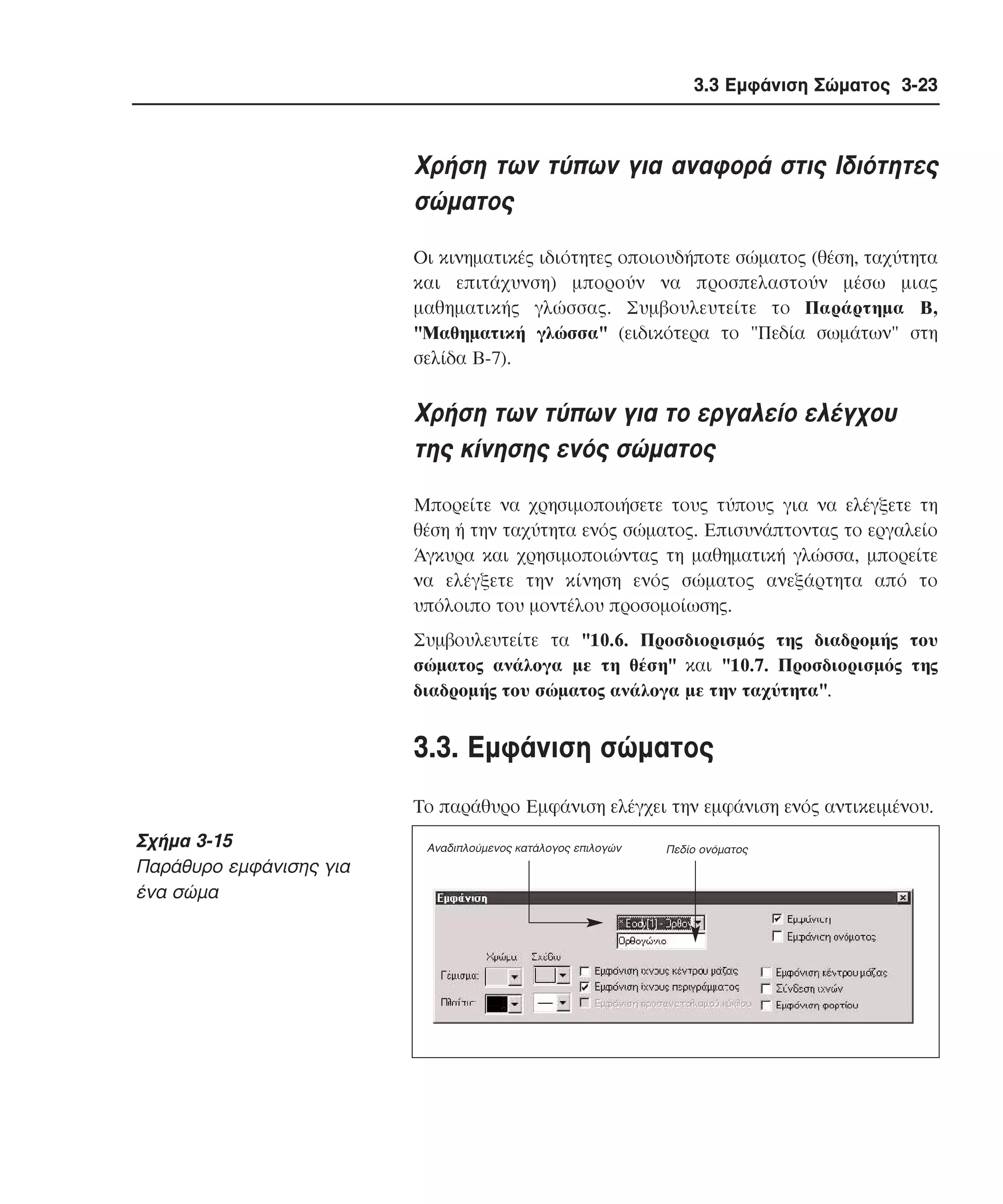 3.3 Εµφάνιση Σώµατος 3-23

Xρήση των τύπων για αναφορά στις Iδιότητες
σώµατος
Oι κινηµατικές ιδιότητες οποιουδήποτε σώµατος (θέση, ταχύτητα
και επιτάχυνση) µπορούν να προσπελαστούν µέσω µιας
µαθηµατικής γλώσσας. Συµβουλευτείτε το Παράρτηµα B,
"Mαθηµατική γλώσσα" (ειδικότερα το "Πεδία σωµάτων" στη
σελίδα B-7).

Xρήση των τύπων για το εργαλείο ελέγχου
της κίνησης ενός σώµατος
Mπορείτε να χρησιµοποιήσετε τους τύπους για να ελέγξετε τη
θέση ή την ταχύτητα ενός σώµατος. Eπισυνάπτοντας το εργαλείο
Άγκυρα και χρησιµοποιώντας τη µαθηµατική γλώσσα, µπορείτε
να ελέγξετε την κίνηση ενός σώµατος ανεξάρτητα από το
υπόλοιπο του µοντέλου προσοµοίωσης.
Συµβουλευτείτε τα "10.6. Προσδιορισµός της διαδροµής του
σώµατος ανάλογα µε τη θέση" και "10.7. Προσδιορισµός της
διαδροµής του σώµατος ανάλογα µε την ταχύτητα".

3.3. Eµφάνιση σώµατος
Tο παράθυρο Eµφάνιση ελέγχει την εµφάνιση ενός αντικειµένου.

Σχήµα 3-15
Παράθυρο εµφάνισης για
ένα σώµα

Αναδιπλούµενος κατάλογος επιλογών

Πεδίο ονόµατος

 