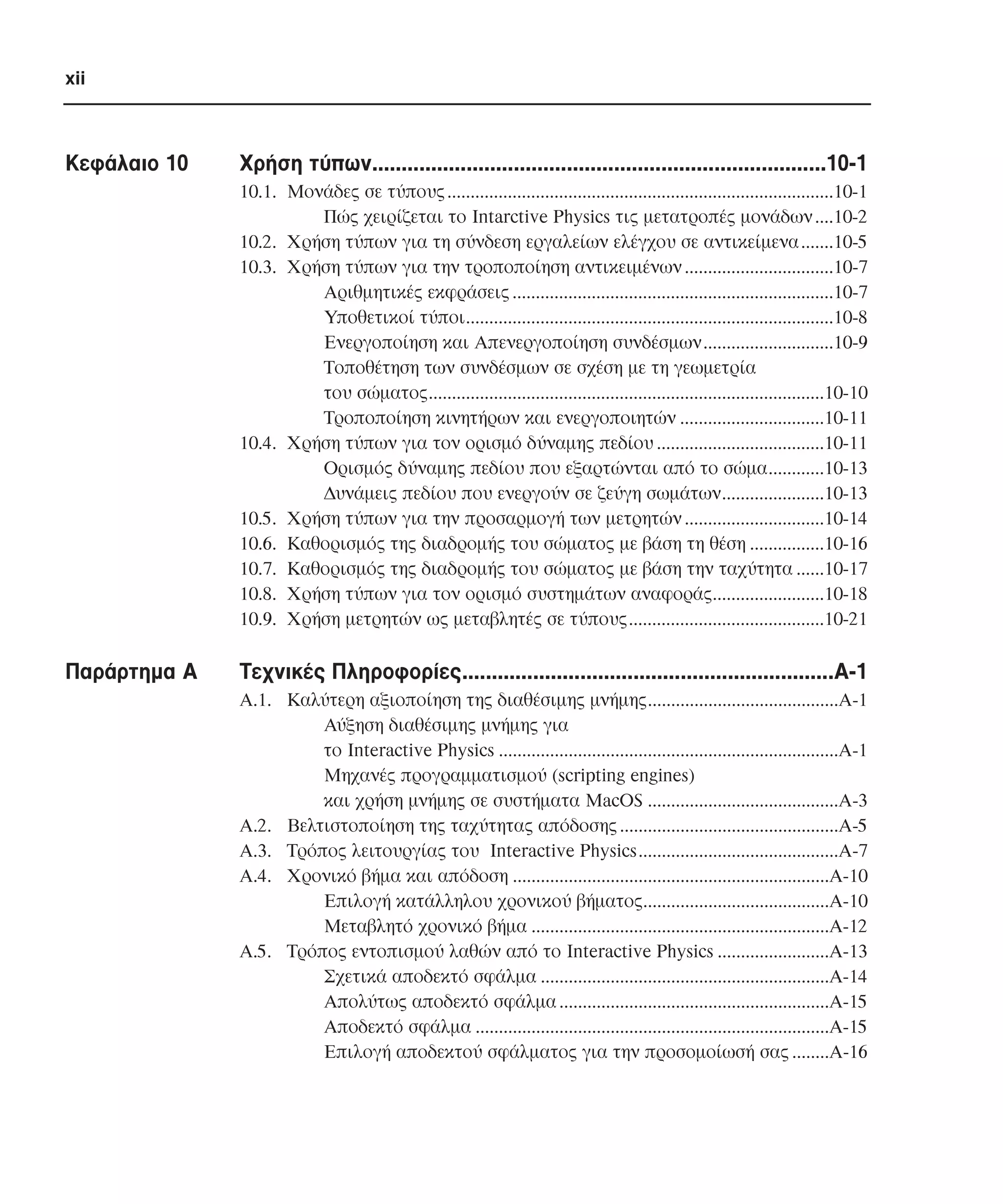 xii

Κεφάλαιο 10

Xρήση τύπων.............................................................................10-1
10.1. Μονάδες σε τύπους ...................................................................................10-1
Πώς χειρίζεται το Intarctive Physics τις µετατροπές µονάδων ....10-2
10.2. Χρήση τύπων για τη σύνδεση εργαλείων ελέγχου σε αντικείµενα .......10-5
10.3. Χρήση τύπων για την τροποποίηση αντικειµένων ................................10-7
Αριθµητικές εκφράσεις .....................................................................10-7
Υποθετικοί τύποι...............................................................................10-8
Ενεργοποίηση και Απενεργοποίηση συνδέσµων............................10-9
Τοποθέτηση των συνδέσµων σε σχέση µε τη γεωµετρία
του σώµατος.....................................................................................10-10
Τροποποίηση κινητήρων και ενεργοποιητών ...............................10-11
10.4. Χρήση τύπων για τον ορισµό δύναµης πεδίου ....................................10-11
Ορισµός δύναµης πεδίου που εξαρτώνται από το σώµα............10-13
∆υνάµεις πεδίου που ενεργούν σε ζεύγη σωµάτων......................10-13
10.5. Χρήση τύπων για την προσαρµογή των µετρητών ..............................10-14
10.6. Καθορισµός της διαδροµής του σώµατος µε βάση τη θέση ................10-16
10.7. Καθορισµός της διαδροµής του σώµατος µε βάση την ταχύτητα ......10-17
10.8. Χρήση τύπων για τον ορισµό συστηµάτων αναφοράς........................10-18
10.9. Χρήση µετρητών ως µεταβλητές σε τύπους..........................................10-21

Παράρτηµα Α

Τεχνικές Πληροφορίες...............................................................Α-1
Α.1. Καλύτερη αξιοποίηση της διαθέσιµης µνήµης.........................................Α-1
Αύξηση διαθέσιµης µνήµης για
το Interactive Physics .........................................................................A-1
Mηχανές προγραµµατισµού (scripting engines)
και χρήση µνήµης σε συστήµατα MacOS .........................................A-3
A.2. Bελτιστοποίηση της ταχύτητας απόδοσης ...............................................Α-5
Α.3. Τρόπος λειτουργίας του Interactive Physics...........................................A-7
A.4. Χρονικό βήµα και απόδοση ....................................................................Α-10
Επιλογή κατάλληλου χρονικού βήµατος........................................Α-10
Μεταβλητό χρονικό βήµα ................................................................Α-12
Α.5. Τρόπος εντοπισµού λαθών από το Interactive Physics ........................A-13
Σχετικά αποδεκτό σφάλµα ..............................................................Α-14
Απολύτως αποδεκτό σφάλµα ..........................................................Α-15
Αποδεκτό σφάλµα ............................................................................Α-15
Επιλογή αποδεκτού σφάλµατος για την προσοµοίωσή σας ........Α-16

 