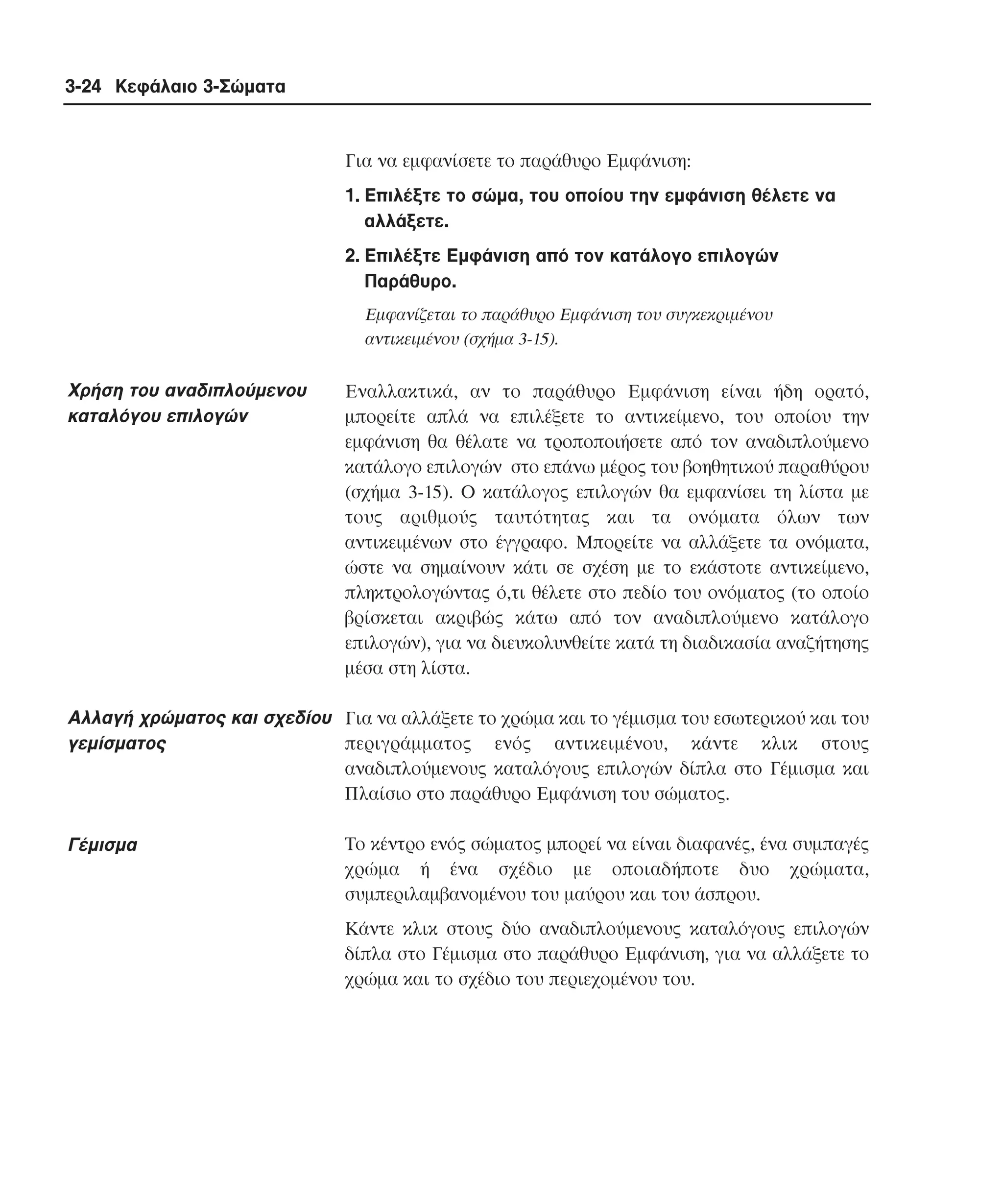 3-24 Κεφάλαιο 3-Σώµατα

Για να εµφανίσετε το παράθυρο Eµφάνιση:
1. Eπιλέξτε το σώµα, του οποίου την εµφάνιση θέλετε να
αλλάξετε.
2. Eπιλέξτε Eµφάνιση από τον κατάλογο επιλογών
Παράθυρο.
Eµφανίζεται το παράθυρο Eµφάνιση του συγκεκριµένου
αντικειµένου (σχήµα 3-15).

Xρήση του αναδιπλούµενου
καταλόγου επιλογών

Eναλλακτικά, αν το παράθυρο Eµφάνιση είναι ήδη ορατό,
µπορείτε απλά να επιλέξετε το αντικείµενο, του οποίου την
εµφάνιση θα θέλατε να τροποποιήσετε από τον αναδιπλούµενο
κατάλογο επιλογών στο επάνω µέρος του βοηθητικού παραθύρου
(σχήµα 3-15). O κατάλογος επιλογών θα εµφανίσει τη λίστα µε
τους αριθµούς ταυτότητας και τα ονόµατα όλων των
αντικειµένων στο έγγραφο. Mπορείτε να αλλάξετε τα ονόµατα,
ώστε να σηµαίνουν κάτι σε σχέση µε το εκάστοτε αντικείµενο,
πληκτρολογώντας ό,τι θέλετε στο πεδίο του ονόµατος (το οποίο
βρίσκεται ακριβώς κάτω από τον αναδιπλούµενο κατάλογο
επιλογών), για να διευκολυνθείτε κατά τη διαδικασία αναζήτησης
µέσα στη λίστα.

Aλλαγή χρώµατος και σχεδίου Για να αλλάξετε το χρώµα και το γέµισµα του εσωτερικού και του
γεµίσµατος
περιγράµµατος ενός αντικειµένου, κάντε κλικ στους
αναδιπλούµενους καταλόγους επιλογών δίπλα στο Γέµισµα και
Πλαίσιο στο παράθυρο Eµφάνιση του σώµατος.
Γέµισµα

Tο κέντρο ενός σώµατος µπορεί να είναι διαφανές, ένα συµπαγές
χρώµα ή ένα σχέδιο µε οποιαδήποτε δυο χρώµατα,
συµπεριλαµβανοµένου του µαύρου και του άσπρου.
Kάντε κλικ στους δύο αναδιπλούµενους καταλόγους επιλογών
δίπλα στο Γέµισµα στο παράθυρο Eµφάνιση, για να αλλάξετε το
χρώµα και το σχέδιο του περιεχοµένου του.

 