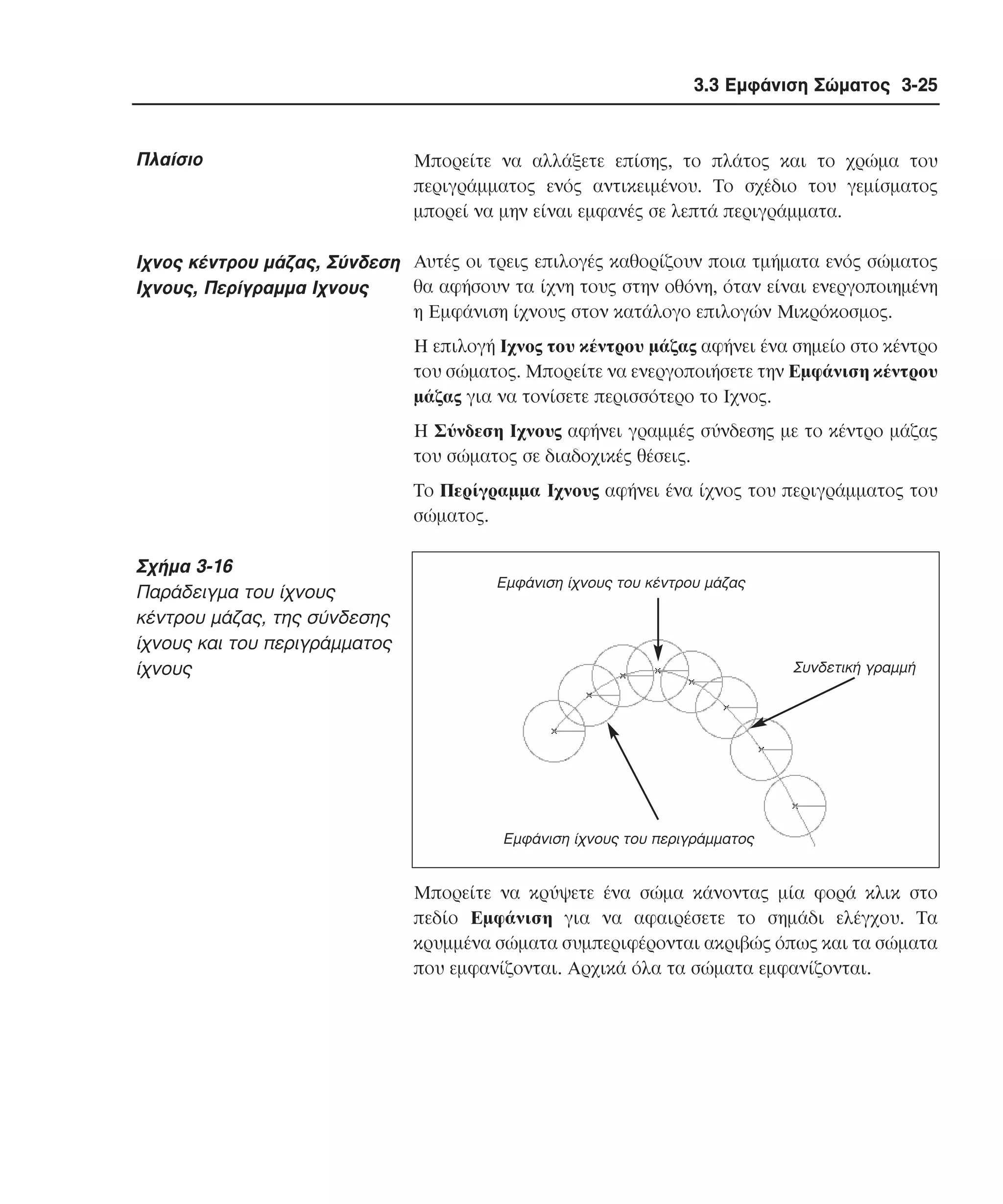 3.3 Εµφάνιση Σώµατος 3-25

Πλαίσιο

Mπορείτε να αλλάξετε επίσης, το πλάτος και το χρώµα του
περιγράµµατος ενός αντικειµένου. Tο σχέδιο του γεµίσµατος
µπορεί να µην είναι εµφανές σε λεπτά περιγράµµατα.

Iχνος κέντρου µάζας, Σύνδεση Aυτές οι τρεις επιλογές καθορίζουν ποια τµήµατα ενός σώµατος
θα αφήσουν τα ίχνη τους στην οθόνη, όταν είναι ενεργοποιηµένη
Ιχνους, Περίγραµµα Ιχνους
η Eµφάνιση ίχνους στον κατάλογο επιλογών Mικρόκοσµος.
Η επιλογή Ιχνος του κέντρου µάζας αφήνει ένα σηµείο στο κέντρο
του σώµατος. Mπορείτε να ενεργοποιήσετε την Eµφάνιση κέντρου
µάζας για να τονίσετε περισσότερο το Iχνος.
H Σύνδεση Iχνους αφήνει γραµµές σύνδεσης µε το κέντρο µάζας
του σώµατος σε διαδοχικές θέσεις.
Tο Περίγραµµα Iχνους αφήνει ένα ίχνος του περιγράµµατος του
σώµατος.

Σχήµα 3-16
Παράδειγµα του ίχνους
κέντρου µάζας, της σύνδεσης
ίχνους και του περιγράµµατος
ίχνους

Εµφάνιση ίχνους του κέντρου µάζας

Συνδετική γραµµή

Εµφάνιση ίχνους του περιγράµµατος

Mπορείτε να κρύψετε ένα σώµα κάνοντας µία φορά κλικ στο
πεδίο Eµφάνιση για να αφαιρέσετε το σηµάδι ελέγχου. Tα
κρυµµένα σώµατα συµπεριφέρονται ακριβώς όπως και τα σώµατα
που εµφανίζονται. Aρχικά όλα τα σώµατα εµφανίζονται.

 