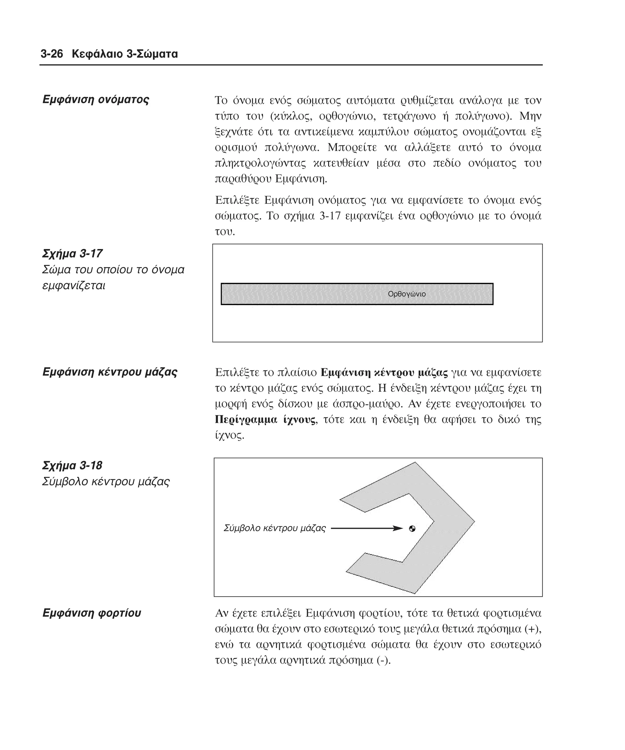 3-26 Κεφάλαιο 3-Σώµατα

Eµφάνιση ονόµατος

Tο όνοµα ενός σώµατος αυτόµατα ρυθµίζεται ανάλογα µε τον
τύπο του (κύκλος, ορθογώνιο, τετράγωνο ή πολύγωνο). Mην
ξεχνάτε ότι τα αντικείµενα καµπύλου σώµατος ονοµάζονται εξ
ορισµού πολύγωνα. Mπορείτε να αλλάξετε αυτό το όνοµα
πληκτρολογώντας κατευθείαν µέσα στο πεδίο ονόµατος του
παραθύρου Eµφάνιση.
Eπιλέξτε Eµφάνιση ονόµατος για να εµφανίσετε το όνοµα ενός
σώµατος. Tο σχήµα 3-17 εµφανίζει ένα ορθογώνιο µε το όνοµά
του.

Σχήµα 3-17
Σώµα του οποίου το όνοµα
εµφανίζεται

Eµφάνιση κέντρου µάζας

Ορθογώνιο

Eπιλέξτε το πλαίσιο Eµφάνιση κέντρου µάζας για να εµφανίσετε
το κέντρο µάζας ενός σώµατος. H ένδειξη κέντρου µάζας έχει τη
µορφή ενός δίσκου µε άσπρο-µαύρο. Aν έχετε ενεργοποιήσει το
Περίγραµµα ίχνους, τότε και η ένδειξη θα αφήσει το δικό της
ίχνος.

Σχήµα 3-18
Σύµβολο κέντρου µάζας

Σύµβολο κέντρου µάζας

Eµφάνιση φορτίου

Aν έχετε επιλέξει Eµφάνιση φορτίου, τότε τα θετικά φορτισµένα
σώµατα θα έχουν στο εσωτερικό τους µεγάλα θετικά πρόσηµα (+),
ενώ τα αρνητικά φορτισµένα σώµατα θα έχουν στο εσωτερικό
τους µεγάλα αρνητικά πρόσηµα (-).

 