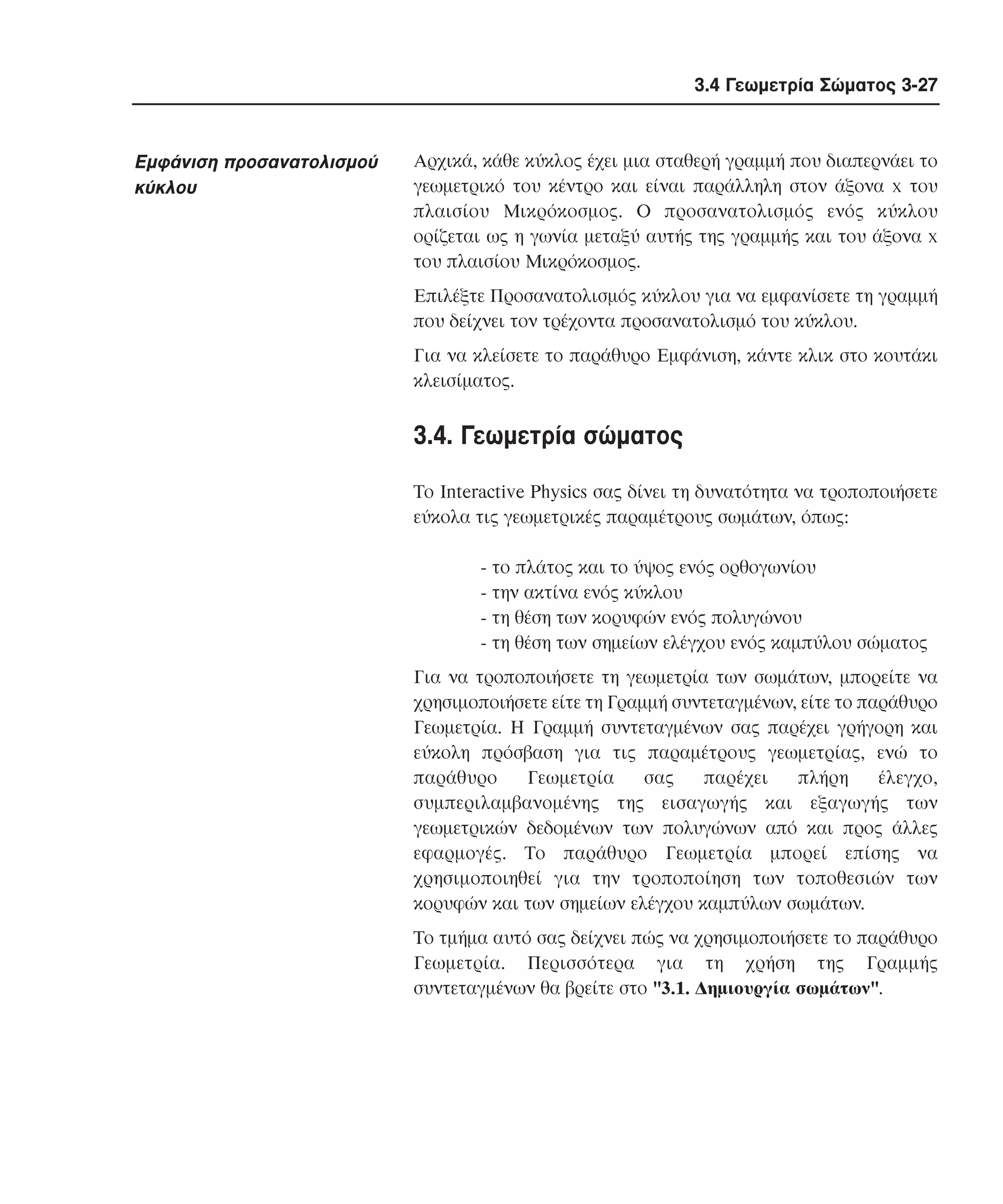 3.4 Γεωµετρία Σώµατος 3-27

Eµφάνιση προσανατολισµού
κύκλου

Aρχικά, κάθε κύκλος έχει µια σταθερή γραµµή που διαπερνάει το
γεωµετρικό του κέντρο και είναι παράλληλη στον άξονα x του
πλαισίου Mικρόκοσµος. O προσανατολισµός ενός κύκλου
ορίζεται ως η γωνία µεταξύ αυτής της γραµµής και του άξονα x
του πλαισίου Mικρόκοσµος.
Eπιλέξτε Προσανατολισµός κύκλου για να εµφανίσετε τη γραµµή
που δείχνει τον τρέχοντα προσανατολισµό του κύκλου.
Για να κλείσετε το παράθυρο Eµφάνιση, κάντε κλικ στο κουτάκι
κλεισίµατος.

3.4. Γεωµετρία σώµατος
Tο Interactive Physics σας δίνει τη δυνατότητα να τροποποιήσετε
εύκολα τις γεωµετρικές παραµέτρους σωµάτων, όπως:
- το πλάτος και το ύψος ενός ορθογωνίου
- την ακτίνα ενός κύκλου
- τη θέση των κορυφών ενός πολυγώνου
- τη θέση των σηµείων ελέγχου ενός καµπύλου σώµατος
Για να τροποποιήσετε τη γεωµετρία των σωµάτων, µπορείτε να
χρησιµοποιήσετε είτε τη Γραµµή συντεταγµένων, είτε το παράθυρο
Γεωµετρία. H Γραµµή συντεταγµένων σας παρέχει γρήγορη και
εύκολη πρόσβαση για τις παραµέτρους γεωµετρίας, ενώ το
παράθυρο
Γεωµετρία
σας
παρέχει
πλήρη
έλεγχο,
συµπεριλαµβανοµένης της εισαγωγής και εξαγωγής των
γεωµετρικών δεδοµένων των πολυγώνων από και προς άλλες
εφαρµογές. Tο παράθυρο Γεωµετρία µπορεί επίσης να
χρησιµοποιηθεί για την τροποποίηση των τοποθεσιών των
κορυφών και των σηµείων ελέγχου καµπύλων σωµάτων.
Tο τµήµα αυτό σας δείχνει πώς να χρησιµοποιήσετε το παράθυρο
Γεωµετρία. Περισσότερα για τη χρήση της Γραµµής
συντεταγµένων θα βρείτε στο "3.1. ∆ηµιουργία σωµάτων".

 