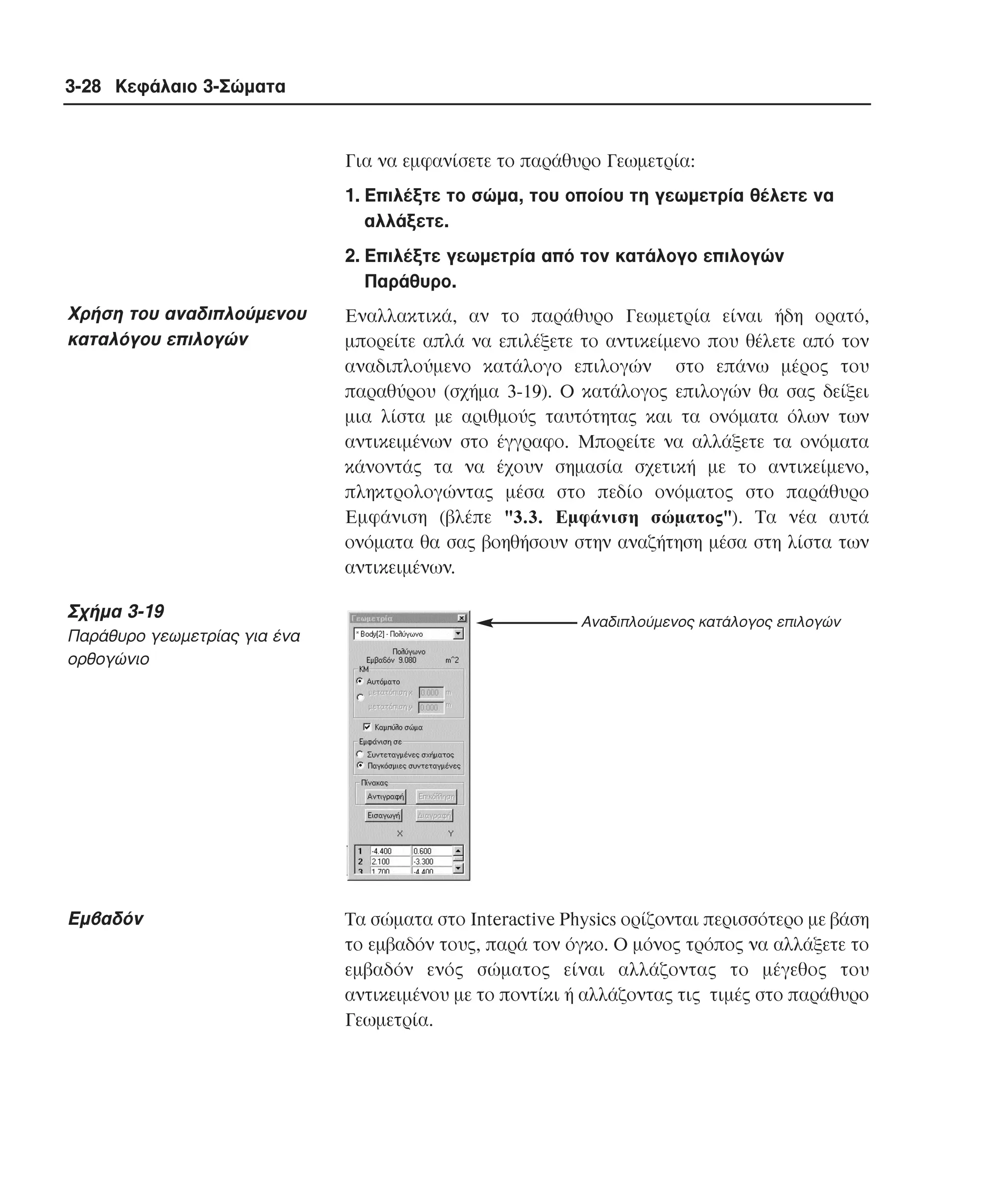 3-28 Κεφάλαιο 3-Σώµατα

Για να εµφανίσετε το παράθυρο Γεωµετρία:
1. Eπιλέξτε το σώµα, του οποίου τη γεωµετρία θέλετε να
αλλάξετε.
2. Eπιλέξτε γεωµετρία από τον κατάλογο επιλογών
Παράθυρο.

Xρήση του αναδιπλούµενου
καταλόγου επιλογών

Σχήµα 3-19
Παράθυρο γεωµετρίας για ένα
ορθογώνιο

Eµβαδόν

Eναλλακτικά, αν το παράθυρο Γεωµετρία είναι ήδη ορατό,
µπορείτε απλά να επιλέξετε το αντικείµενο που θέλετε από τον
αναδιπλούµενο κατάλογο επιλογών στο επάνω µέρος του
παραθύρου (σχήµα 3-19). O κατάλογος επιλογών θα σας δείξει
µια λίστα µε αριθµούς ταυτότητας και τα ονόµατα όλων των
αντικειµένων στο έγγραφο. Mπορείτε να αλλάξετε τα ονόµατα
κάνοντάς τα να έχουν σηµασία σχετική µε το αντικείµενο,
πληκτρολογώντας µέσα στο πεδίο ονόµατος στο παράθυρο
Eµφάνιση (βλέπε "3.3. Eµφάνιση σώµατος"). Tα νέα αυτά
ονόµατα θα σας βοηθήσουν στην αναζήτηση µέσα στη λίστα των
αντικειµένων.
Αναδιπλούµενος κατάλογος επιλογών

Tα σώµατα στο Interactive Physics ορίζονται περισσότερο µε βάση
το εµβαδόν τους, παρά τον όγκο. O µόνος τρόπος να αλλάξετε το
εµβαδόν ενός σώµατος είναι αλλάζοντας το µέγεθος του
αντικειµένου µε το ποντίκι ή αλλάζοντας τις τιµές στο παράθυρο
Γεωµετρία.

 