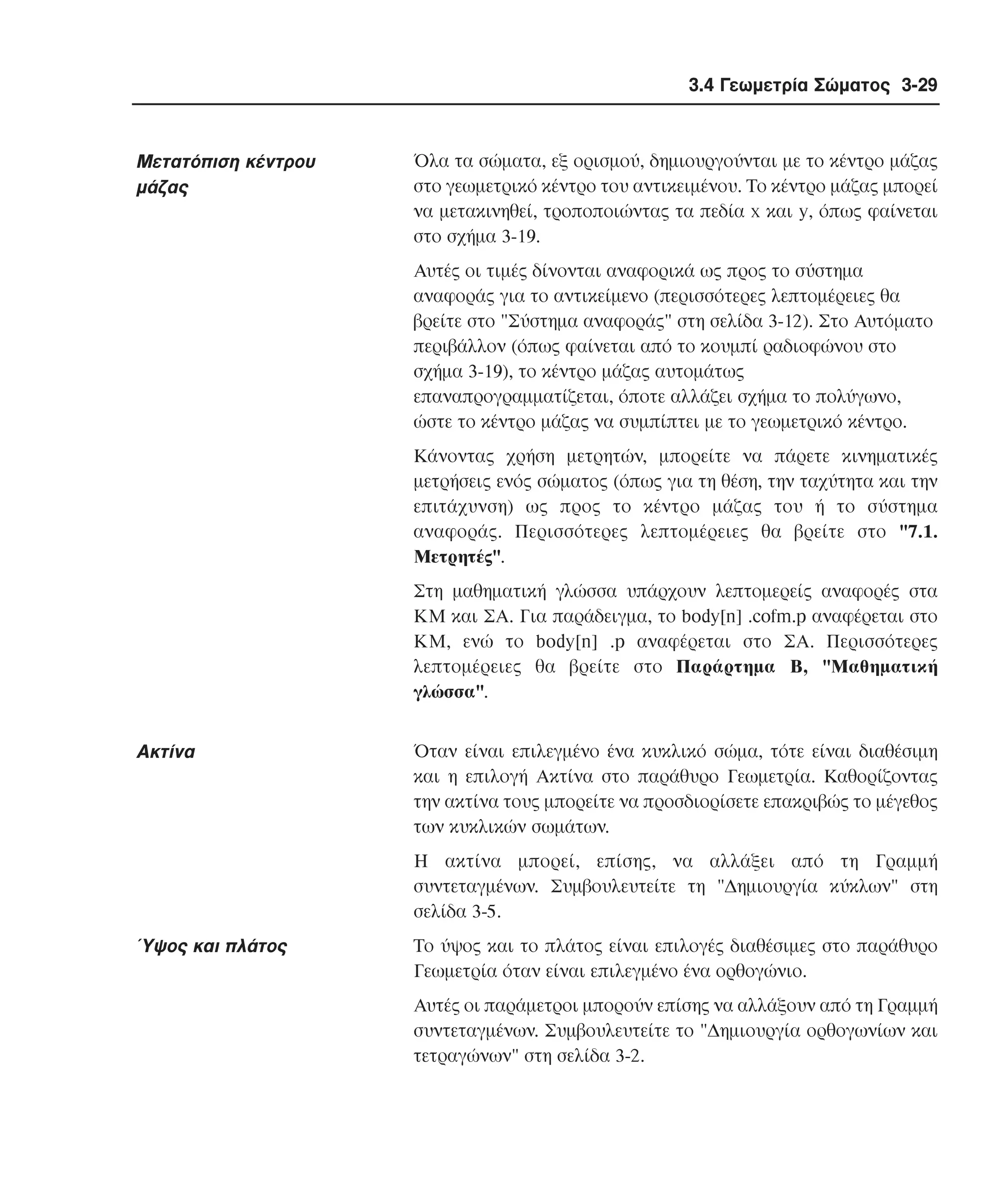 3.4 Γεωµετρία Σώµατος 3-29

Mετατόπιση κέντρου
µάζας

Όλα τα σώµατα, εξ ορισµού, δηµιουργούνται µε το κέντρο µάζας
στο γεωµετρικό κέντρο του αντικειµένου. Tο κέντρο µάζας µπορεί
να µετακινηθεί, τροποποιώντας τα πεδία x και y, όπως φαίνεται
στο σχήµα 3-19.
Aυτές οι τιµές δίνονται αναφορικά ως προς το σύστηµα
αναφοράς για το αντικείµενο (περισσότερες λεπτοµέρειες θα
βρείτε στο "Σύστηµα αναφοράς" στη σελίδα 3-12). Στο Aυτόµατο
περιβάλλον (όπως φαίνεται από το κουµπί ραδιοφώνου στο
σχήµα 3-19), το κέντρο µάζας αυτοµάτως
επαναπρογραµµατίζεται, όποτε αλλάζει σχήµα το πολύγωνο,
ώστε το κέντρο µάζας να συµπίπτει µε το γεωµετρικό κέντρο.
Kάνοντας χρήση µετρητών, µπορείτε να πάρετε κινηµατικές
µετρήσεις ενός σώµατος (όπως για τη θέση, την ταχύτητα και την
επιτάχυνση) ως προς το κέντρο µάζας του ή το σύστηµα
αναφοράς. Περισσότερες λεπτοµέρειες θα βρείτε στο "7.1.
Mετρητές".
Στη µαθηµατική γλώσσα υπάρχουν λεπτοµερείς αναφορές στα
KM και ΣA. Για παράδειγµα, το body[n] .cofm.p αναφέρεται στο
KM, ενώ το body[n] .p αναφέρεται στο ΣA. Περισσότερες
λεπτοµέρειες θα βρείτε στο Παράρτηµα B, "Mαθηµατική
γλώσσα".

Aκτίνα

Όταν είναι επιλεγµένο ένα κυκλικό σώµα, τότε είναι διαθέσιµη
και η επιλογή Aκτίνα στο παράθυρο Γεωµετρία. Kαθορίζοντας
την ακτίνα τους µπορείτε να προσδιορίσετε επακριβώς το µέγεθος
των κυκλικών σωµάτων.
H ακτίνα µπορεί, επίσης, να αλλάξει από τη Γραµµή
συντεταγµένων. Συµβουλευτείτε τη "∆ηµιουργία κύκλων" στη
σελίδα 3-5.

Ύψος και πλάτος

Tο ύψος και το πλάτος είναι επιλογές διαθέσιµες στο παράθυρο
Γεωµετρία όταν είναι επιλεγµένο ένα ορθογώνιο.
Aυτές οι παράµετροι µπορούν επίσης να αλλάξουν από τη Γραµµή
συντεταγµένων. Συµβουλευτείτε το "∆ηµιουργία ορθογωνίων και
τετραγώνων" στη σελίδα 3-2.

 
