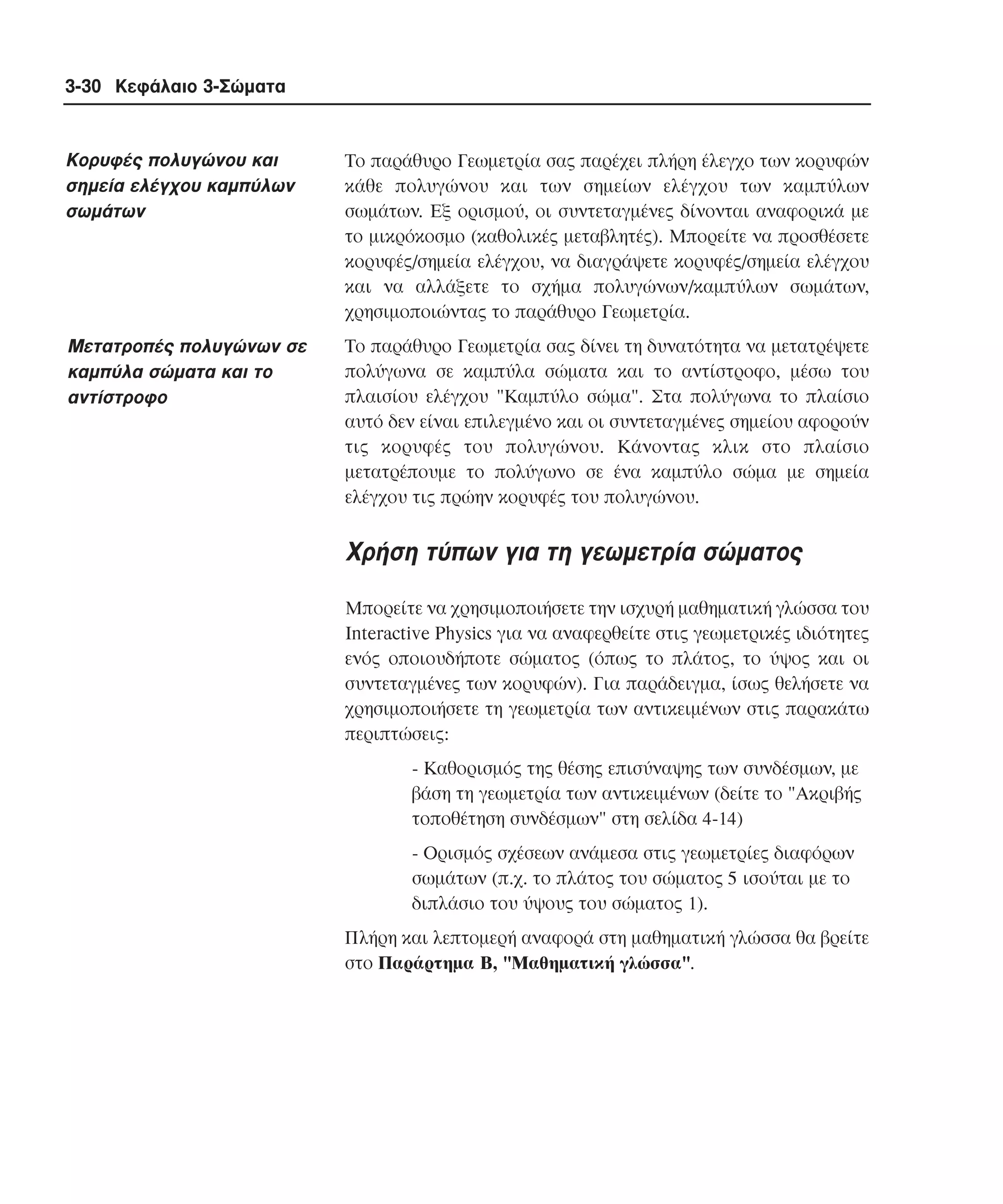 3-30 Κεφάλαιο 3-Σώµατα

Kορυφές πολυγώνου και
σηµεία ελέγχου καµπύλων
σωµάτων

Tο παράθυρο Γεωµετρία σας παρέχει πλήρη έλεγχο των κορυφών
κάθε πολυγώνου και των σηµείων ελέγχου των καµπύλων
σωµάτων. Eξ ορισµού, οι συντεταγµένες δίνονται αναφορικά µε
το µικρόκοσµο (καθολικές µεταβλητές). Mπορείτε να προσθέσετε
κορυφές/σηµεία ελέγχου, να διαγράψετε κορυφές/σηµεία ελέγχου
και να αλλάξετε το σχήµα πολυγώνων/καµπύλων σωµάτων,
χρησιµοποιώντας το παράθυρο Γεωµετρία.

Mετατροπές πολυγώνων σε
καµπύλα σώµατα και το
αντίστροφο

Tο παράθυρο Γεωµετρία σας δίνει τη δυνατότητα να µετατρέψετε
πολύγωνα σε καµπύλα σώµατα και το αντίστροφο, µέσω του
πλαισίου ελέγχου "Kαµπύλο σώµα". Στα πολύγωνα το πλαίσιο
αυτό δεν είναι επιλεγµένο και οι συντεταγµένες σηµείου αφορούν
τις κορυφές του πολυγώνου. Kάνοντας κλικ στο πλαίσιο
µετατρέπουµε το πολύγωνο σε ένα καµπύλο σώµα µε σηµεία
ελέγχου τις πρώην κορυφές του πολυγώνου.

Xρήση τύπων για τη γεωµετρία σώµατος
Mπορείτε να χρησιµοποιήσετε την ισχυρή µαθηµατική γλώσσα του
Interactive Physics για να αναφερθείτε στις γεωµετρικές ιδιότητες
ενός οποιουδήποτε σώµατος (όπως το πλάτος, το ύψος και οι
συντεταγµένες των κορυφών). Για παράδειγµα, ίσως θελήσετε να
χρησιµοποιήσετε τη γεωµετρία των αντικειµένων στις παρακάτω
περιπτώσεις:
- Kαθορισµός της θέσης επισύναψης των συνδέσµων, µε
βάση τη γεωµετρία των αντικειµένων (δείτε το "Aκριβής
τοποθέτηση συνδέσµων" στη σελίδα 4-14)
- Oρισµός σχέσεων ανάµεσα στις γεωµετρίες διαφόρων
σωµάτων (π.χ. το πλάτος του σώµατος 5 ισούται µε το
διπλάσιο του ύψους του σώµατος 1).
Πλήρη και λεπτοµερή αναφορά στη µαθηµατική γλώσσα θα βρείτε
στο Παράρτηµα B, "Mαθηµατική γλώσσα".

 