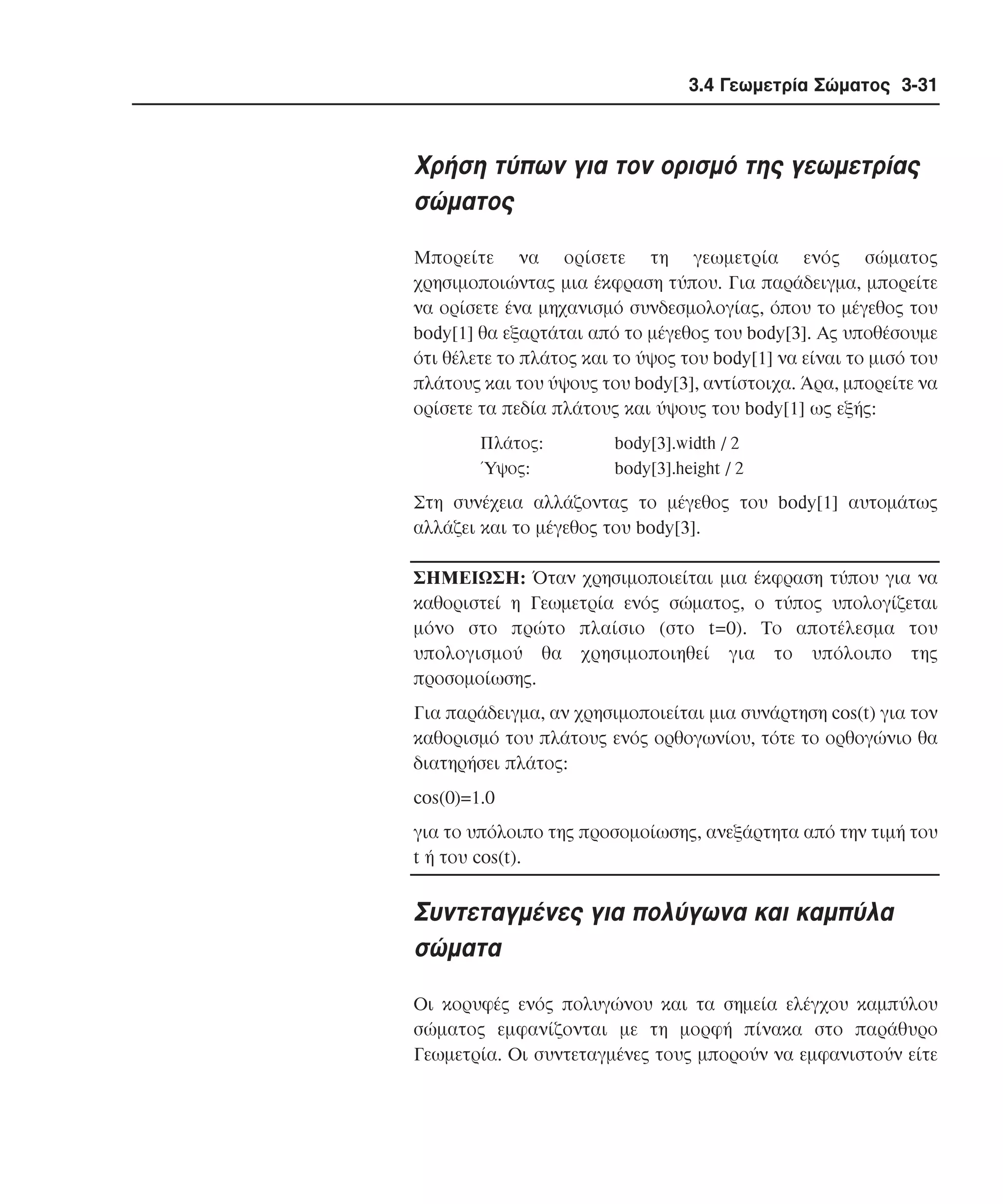 3.4 Γεωµετρία Σώµατος 3-31

Xρήση τύπων για τον ορισµό της γεωµετρίας
σώµατος
Mπορείτε να ορίσετε τη γεωµετρία ενός σώµατος
χρησιµοποιώντας µια έκφραση τύπου. Για παράδειγµα, µπορείτε
να ορίσετε ένα µηχανισµό συνδεσµολογίας, όπου το µέγεθος του
body[1] θα εξαρτάται από το µέγεθος του body[3]. Aς υποθέσουµε
ότι θέλετε το πλάτος και το ύψος του body[1] να είναι το µισό του
πλάτους και του ύψους του body[3], αντίστοιχα. Άρα, µπορείτε να
ορίσετε τα πεδία πλάτους και ύψους του body[1] ως εξής:
Πλάτος:
Ύψος:

body[3].width / 2
body[3].height / 2

Στη συνέχεια αλλάζοντας το µέγεθος του body[1] αυτοµάτως
αλλάζει και το µέγεθος του body[3].
ΣHMEIΩΣH: Όταν χρησιµοποιείται µια έκφραση τύπου για να
καθοριστεί η Γεωµετρία ενός σώµατος, ο τύπος υπολογίζεται
µόνο στο πρώτο πλαίσιο (στο t=0). Tο αποτέλεσµα του
υπολογισµού θα χρησιµοποιηθεί για το υπόλοιπο της
προσοµοίωσης.
Για παράδειγµα, αν χρησιµοποιείται µια συνάρτηση cos(t) για τον
καθορισµό του πλάτους ενός ορθογωνίου, τότε το ορθογώνιο θα
διατηρήσει πλάτος:
cos(0)=1.0
για το υπόλοιπο της προσοµοίωσης, ανεξάρτητα από την τιµή του
t ή του cos(t).

Συντεταγµένες για πολύγωνα και καµπύλα
σώµατα
Oι κορυφές ενός πολυγώνου και τα σηµεία ελέγχου καµπύλου
σώµατος εµφανίζονται µε τη µορφή πίνακα στο παράθυρο
Γεωµετρία. Oι συντεταγµένες τους µπορούν να εµφανιστούν είτε

 