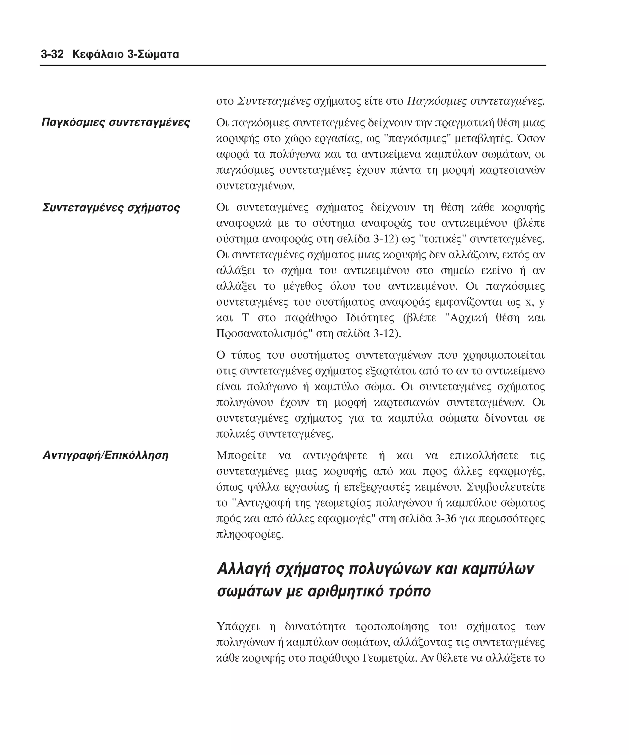 3-32 Κεφάλαιο 3-Σώµατα

στο Συντεταγµένες σχήµατος είτε στο Παγκόσµιες συντεταγµένες.

Παγκόσµιες συντεταγµένες

Oι παγκόσµιες συντεταγµένες δείχνουν την πραγµατική θέση µιας
κορυφής στο χώρο εργασίας, ως "παγκόσµιες" µεταβλητές. Όσον
αφορά τα πολύγωνα και τα αντικείµενα καµπύλων σωµάτων, οι
παγκόσµιες συντεταγµένες έχουν πάντα τη µορφή καρτεσιανών
συντεταγµένων.

Συντεταγµένες σχήµατος

Oι συντεταγµένες σχήµατος δείχνουν τη θέση κάθε κορυφής
αναφορικά µε το σύστηµα αναφοράς του αντικειµένου (βλέπε
σύστηµα αναφοράς στη σελίδα 3-12) ως "τοπικές" συντεταγµένες.
Oι συντεταγµένες σχήµατος µιας κορυφής δεν αλλάζουν, εκτός αν
αλλάξει το σχήµα του αντικειµένου στο σηµείο εκείνο ή αν
αλλάξει το µέγεθος όλου του αντικειµένου. Oι παγκόσµιες
συντεταγµένες του συστήµατος αναφοράς εµφανίζονται ως x, y
και Τ στο παράθυρο Iδιότητες (βλέπε "Aρχική θέση και
Προσανατολισµός" στη σελίδα 3-12).
O τύπος του συστήµατος συντεταγµένων που χρησιµοποιείται
στις συντεταγµένες σχήµατος εξαρτάται από το αν το αντικείµενο
είναι πολύγωνο ή καµπύλο σώµα. Oι συντεταγµένες σχήµατος
πολυγώνου έχουν τη µορφή καρτεσιανών συντεταγµένων. Oι
συντεταγµένες σχήµατος για τα καµπύλα σώµατα δίνονται σε
πολικές συντεταγµένες.

Aντιγραφή/Eπικόλληση

Mπορείτε να αντιγράψετε ή και να επικολλήσετε τις
συντεταγµένες µιας κορυφής από και προς άλλες εφαρµογές,
όπως φύλλα εργασίας ή επεξεργαστές κειµένου. Συµβουλευτείτε
το "Aντιγραφή της γεωµετρίας πολυγώνου ή καµπύλου σώµατος
πρός και από άλλες εφαρµογές" στη σελίδα 3-36 για περισσότερες
πληροφορίες.

Aλλαγή σχήµατος πολυγώνων και καµπύλων
σωµάτων µε αριθµητικό τρόπο
Yπάρχει η δυνατότητα τροποποίησης του σχήµατος των
πολυγώνων ή καµπύλων σωµάτων, αλλάζοντας τις συντεταγµένες
κάθε κορυφής στο παράθυρο Γεωµετρία. Aν θέλετε να αλλάξετε το

 