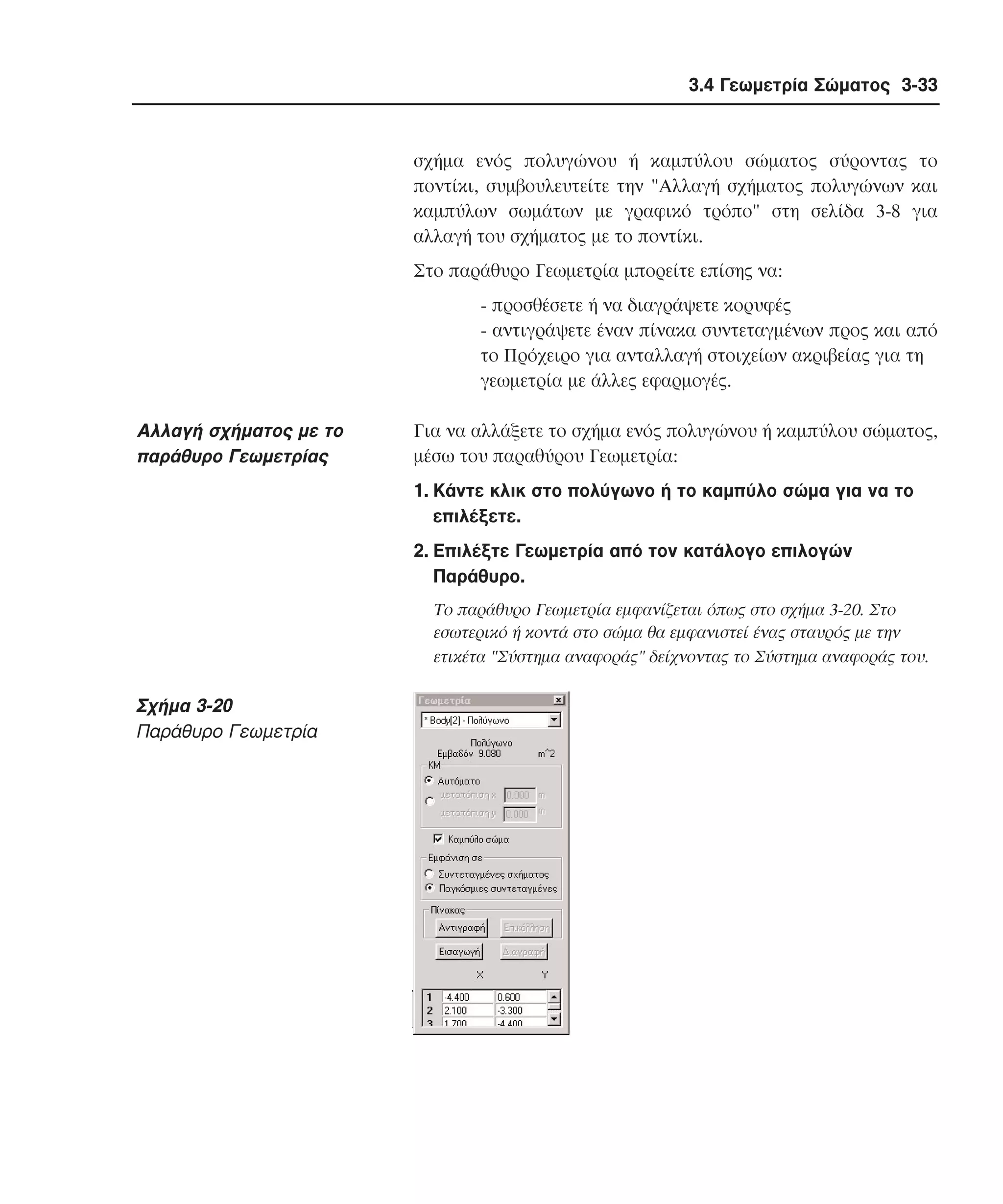3.4 Γεωµετρία Σώµατος 3-33

σχήµα ενός πολυγώνου ή καµπύλου σώµατος σύροντας το
ποντίκι, συµβουλευτείτε την "Aλλαγή σχήµατος πολυγώνων και
καµπύλων σωµάτων µε γραφικό τρόπο" στη σελίδα 3-8 για
αλλαγή του σχήµατος µε το ποντίκι.
Στο παράθυρο Γεωµετρία µπορείτε επίσης να:
- προσθέσετε ή να διαγράψετε κορυφές
- αντιγράψετε έναν πίνακα συντεταγµένων προς και από
το Πρόχειρο για ανταλλαγή στοιχείων ακριβείας για τη
γεωµετρία µε άλλες εφαρµογές.

Aλλαγή σχήµατος µε το
παράθυρο Γεωµετρίας

Για να αλλάξετε το σχήµα ενός πολυγώνου ή καµπύλου σώµατος,
µέσω του παραθύρου Γεωµετρία:
1. Kάντε κλικ στο πολύγωνο ή το καµπύλο σώµα για να το
επιλέξετε.
2. Eπιλέξτε Γεωµετρία από τον κατάλογο επιλογών
Παράθυρο.
Tο παράθυρο Γεωµετρία εµφανίζεται όπως στο σχήµα 3-20. Στο
εσωτερικό ή κοντά στο σώµα θα εµφανιστεί ένας σταυρός µε την
ετικέτα "Σύστηµα αναφοράς" δείχνοντας το Σύστηµα αναφοράς του.

Σχήµα 3-20
Παράθυρο Γεωµετρία

 