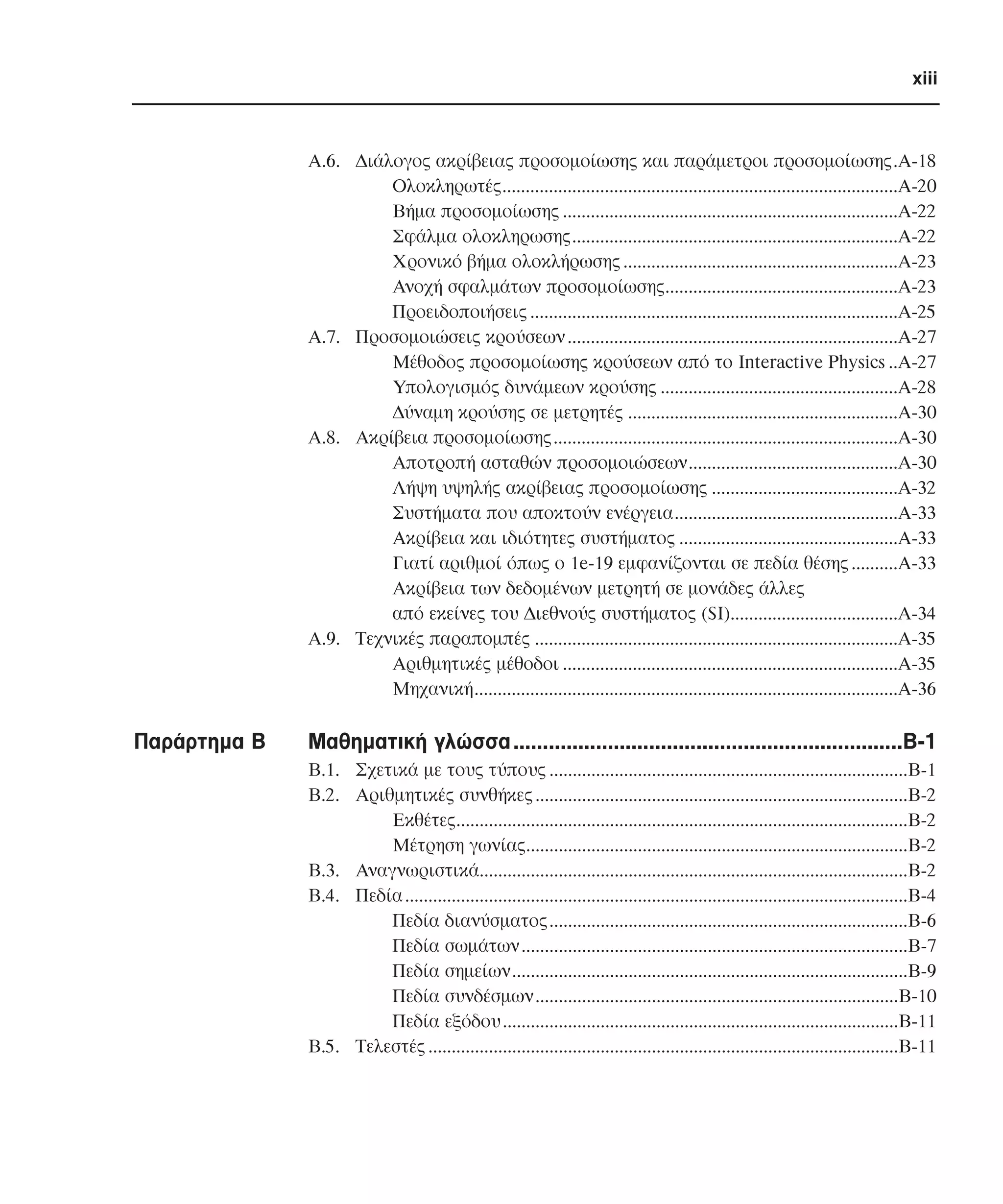 xiii

Α.6. ∆ιάλογος ακρίβειας προσοµοίωσης και παράµετροι προσοµοίωσης.Α-18
Ολοκληρωτές.....................................................................................Α-20
Βήµα προσοµοίωσης ........................................................................Α-22
Σφάλµα ολοκληρωσης......................................................................Α-22
Χρονικό βήµα ολοκλήρωσης ...........................................................Α-23
Ανοχή σφαλµάτων προσοµοίωσης..................................................Α-23
Προειδοποιήσεις ...............................................................................Α-25
Α.7. Προσοµοιώσεις κρούσεων .......................................................................Α-27
Μέθοδος προσοµοίωσης κρούσεων από το Interactive Physics ..A-27
Υπολογισµός δυνάµεων κρούσης ...................................................Α-28
∆ύναµη κρούσης σε µετρητές ..........................................................Α-30
Α.8. Ακρίβεια προσοµοίωσης..........................................................................Α-30
Αποτροπή ασταθών προσοµοιώσεων.............................................Α-30
Λήψη υψηλής ακρίβειας προσοµοίωσης ........................................Α-32
Συστήµατα που αποκτούν ενέργεια................................................Α-33
Ακρίβεια και ιδιότητες συστήµατος ...............................................Α-33
Γιατί αριθµοί όπως ο 1e-19 εµφανίζονται σε πεδία θέσης ..........Α-33
Ακρίβεια των δεδοµένων µετρητή σε µονάδες άλλες
από εκείνες του ∆ιεθνούς συστήµατος (SI)....................................Α-34
Α.9. Τεχνικές παραποµπές ..............................................................................Α-35
Αριθµητικές µέθοδοι ........................................................................Α-35
Μηχανική...........................................................................................Α-36

Παράρτηµα Β

Μαθηµατική γλώσσα..................................................................Β-1
Β.1. Σχετικά µε τους τύπους .............................................................................Β-1
Β.2. Αριθµητικές συνθήκες ................................................................................Β-2
Εκθέτες.................................................................................................Β-2
Μέτρηση γωνίας..................................................................................Β-2
Β.3. Αναγνωριστικά............................................................................................Β-2
Β.4. Πεδία ............................................................................................................Β-4
Πεδία διανύσµατος.............................................................................Β-6
Πεδία σωµάτων...................................................................................Β-7
Πεδία σηµείων.....................................................................................Β-9
Πεδία συνδέσµων..............................................................................Β-10
Πεδία εξόδου .....................................................................................Β-11
Β.5. Τελεστές .....................................................................................................Β-11

 