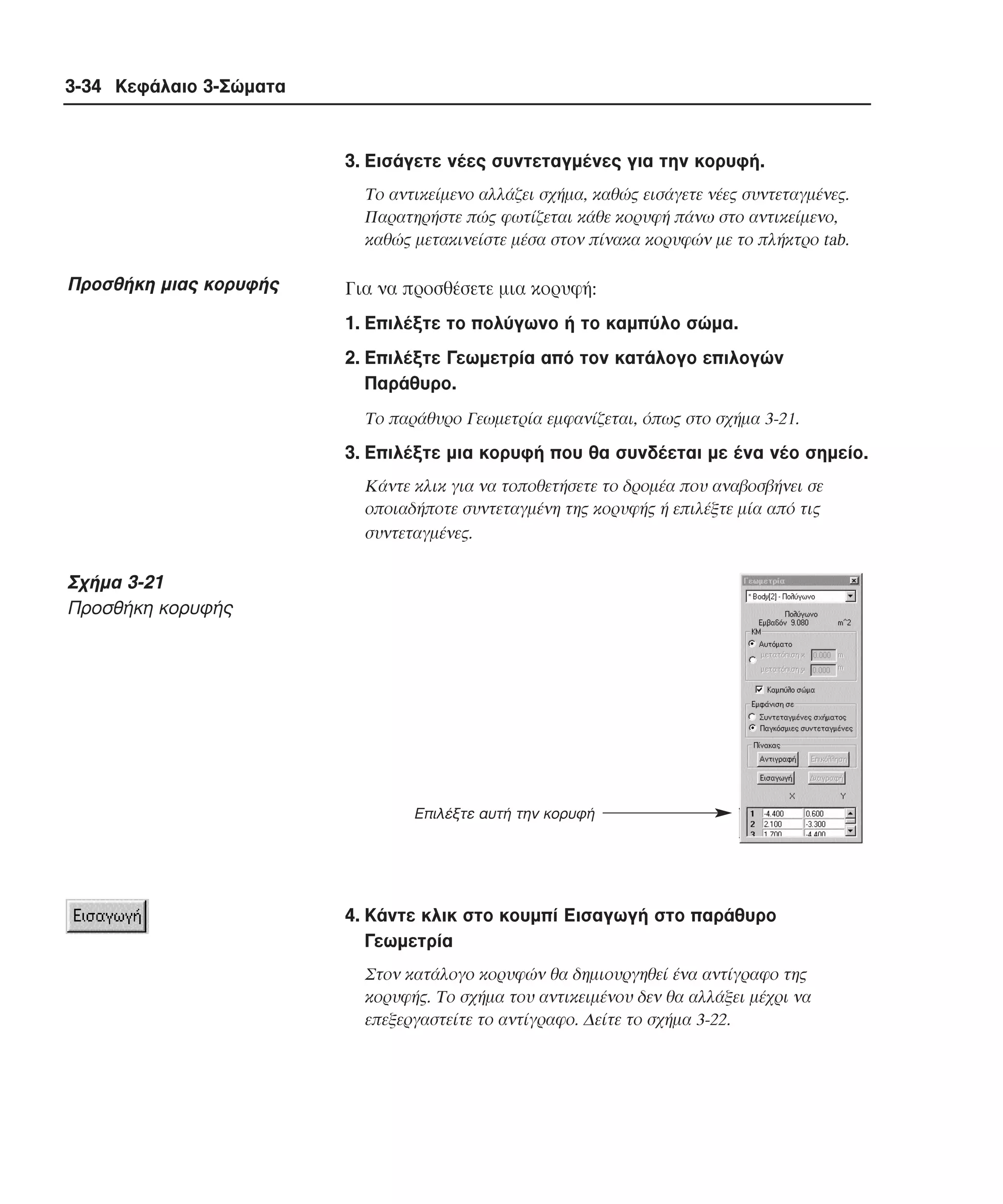 3-34 Κεφάλαιο 3-Σώµατα

3. Eισάγετε νέες συντεταγµένες για την κορυφή.
Tο αντικείµενο αλλάζει σχήµα, καθώς εισάγετε νέες συντεταγµένες.
Παρατηρήστε πώς φωτίζεται κάθε κορυφή πάνω στο αντικείµενο,
καθώς µετακινείστε µέσα στον πίνακα κορυφών µε το πλήκτρο tab.

Προσθήκη µιας κορυφής

Για να προσθέσετε µια κορυφή:
1. Eπιλέξτε το πολύγωνο ή το καµπύλο σώµα.
2. Eπιλέξτε Γεωµετρία από τον κατάλογο επιλογών
Παράθυρο.
Tο παράθυρο Γεωµετρία εµφανίζεται, όπως στο σχήµα 3-21.

3. Eπιλέξτε µια κορυφή που θα συνδέεται µε ένα νέο σηµείο.
Kάντε κλικ για να τοποθετήσετε το δροµέα που αναβοσβήνει σε
οποιαδήποτε συντεταγµένη της κορυφής ή επιλέξτε µία από τις
συντεταγµένες.

Σχήµα 3-21
Προσθήκη κορυφής

Επιλέξτε αυτή την κορυφή

4. Kάντε κλικ στο κουµπί Eισαγωγή στο παράθυρο
Γεωµετρία
Στον κατάλογο κορυφών θα δηµιουργηθεί ένα αντίγραφο της
κορυφής. Tο σχήµα του αντικειµένου δεν θα αλλάξει µέχρι να
επεξεργαστείτε το αντίγραφο. ∆είτε το σχήµα 3-22.

 